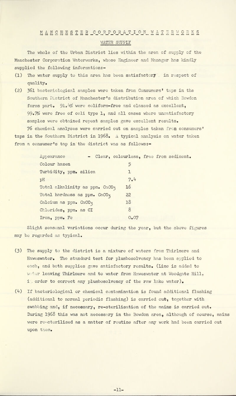 MANCHESTER CORPORATION WATERWORKS WATER SUPPLY The whole of the Urban District lies within the area of supply of the Manchester Corporation V/aterworks, whose Engineer and l-Ianager ha.s kindly supplied the following information:- (1) The water supply to this area has been satisfactory . in respect of quality, (2) 361 bacteriological samples were taken from Consumers’ taps in the Southern District of Manchester’s distribution area of v/hich Bowdon forms part, 91»'+?p were coliform-free and classed as excellent, 99«7?o were free of coli type 1, and all cases where uriisatisfactory samples were obtained repeat samples gave excellent results, 76 chemical analyses were carried out on samples taken frcn considers' taps in the Southern District in I968, A typical analysis on v/ater taken from a consumer’s tap in the district was as follows Appearance - Clear, colourless, free from sediment. Colour hazen 3 Tiirbidity, ppm, silica 1 pH 7.4 Total alkalinity as ppm. CaCO^ I6 Total hardness as ppm. CaCO^ 22 Calcium as ppm. CaCO^ I8 Chlorides, ppm, as Cl 8 Iron, ppm, Fe 0,07 Slight seasonal variations occur during the year, but the above figures may be regarded as typical. (3) The supply to the district is a mixture of waters from Thirlmere and Haweswater, The standard test for plumbosolvency has been applied to each, and both supplies gave satisfactory resiolts, (Lime is added to w'-’-ror leaving Thirlmere and to water from Haweswater at V/oodgate Hill, i . order to correct any plumbosolvency of the raw lake water), (4) If bacteriological or chemical contamination is found additional flushing (additional to normal periodic flushing) is carried out, together with swabbing and, if necessary, re-sterilisation of the mains is carried out. During I968 this was not necessary in the Bowdon area, although of course, mains were re-=sterilised as a matter of routine after any work had been carried out upon tnem. -11-