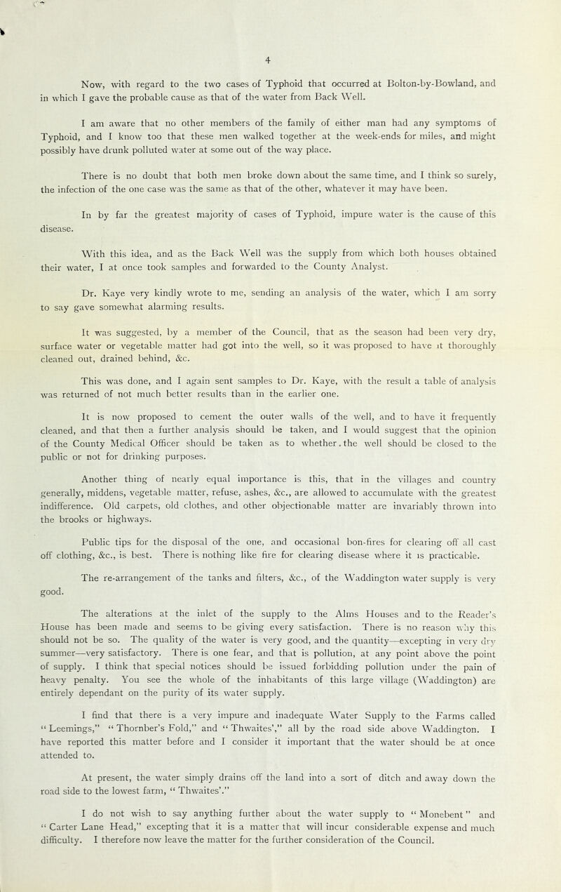 w 4 Now, with regard to the two cases of Typhoid that occurred at Bolton-by-Bowland, and in which I gave the probable cause as that of the water from Back Well. I am aware that no other members of the family of either man had any symptoms of Typhoid, and I know too that these men walked together at the week-ends for miles, and might possibly have drunk polluted water at some out of the way place. There is no doubt that both men broke down about the same time, and I think so surely, the infection of the one case was the same as that of the other, whatever it may have been. In by far the greatest majority of cases of Typhoid, impure water is the cause of this disease. With this idea, and as the Back Well was the supply from which both houses obtained their water, I at once took samples and forwarded to the County Analyst. Dr. Kaye very kindly wrote to me, sending an analysis of the water, which I am sorry to say gave somewhat alarming results. It was suggested, by a member of the Council, that as the season had been very dry, surface water or vegetable matter had got into the well, so it was proposed to have it thoroughly cleaned out, drained behind, &c. This was done, and I again sent samples to Dr. Kaye, with the result a table of analysis was returned of not much better results than in the earlier one. It is now proposed to cement the outer walls of the well, and to have it frequently cleaned, and that then a further analysis should be taken, and I would suggest that the opinion of the County Medical Officer should be taken as to whether.the well should be closed to the public or not for drinking purposes. Another thing of nearly equal importance is this, that in the villages and country generally, middens, vegetable matter, refuse, ashes, &c., are allowed to accumulate with the greatest indifference. Old carpets, old clothes, and other objectionable matter are invariably thrown into the brooks or highways. Public tips for the disposal of the one, and occasional bon-fires for clearing off all cast off clothing, &c., is best. There is nothing like fire for clearing disease where it is practicable. The re-arrangement of the tanks and filters, &c., of the Waddington water supply is very good. The alterations at the inlet of the supply to the Alms Houses and to the Reader’s House has been made and seems to be giving every satisfaction. There is no reason why this should not be so. The quality of the water is very good, and the quantity—excepting in very dry summer—very satisfactory. There is one fear, and that is pollution, at any point above the point of supply. I think that special notices should be issued forbidding pollution under the pain of heavy penalty. You see the whole of the inhabitants of this large village (Waddington) are entirely dependant on the purity of its water supply. I find that there is a very impure and inadequate Water Supply to the Farms called “ Leemings,” “ Thornber’s Fold,” and “ Thwaites’,” all by the road side above Waddington. I have reported this matter before and I consider it important that the water should be at once attended to. At present, the water simply drains off the land into a sort of ditch and away down the road side to the lowest farm, “ Thwaites’.” I do not wish to say anything further about the water supply to “ Monebent ” and “ Carter Lane Head,” excepting that it is a matter that will incur considerable expense and much difficulty. I therefore now leave the matter for the further consideration of the Council.