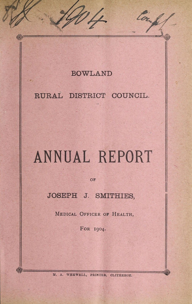 BOWLAND RURAL DISTRICT COUNCIL. ANNUAL REPORT OF JOSEPH J. SMITHIES, Medical Officer of Health, For 1904. M, A. WHEWELL, PRINTER, CLITHEROE.
