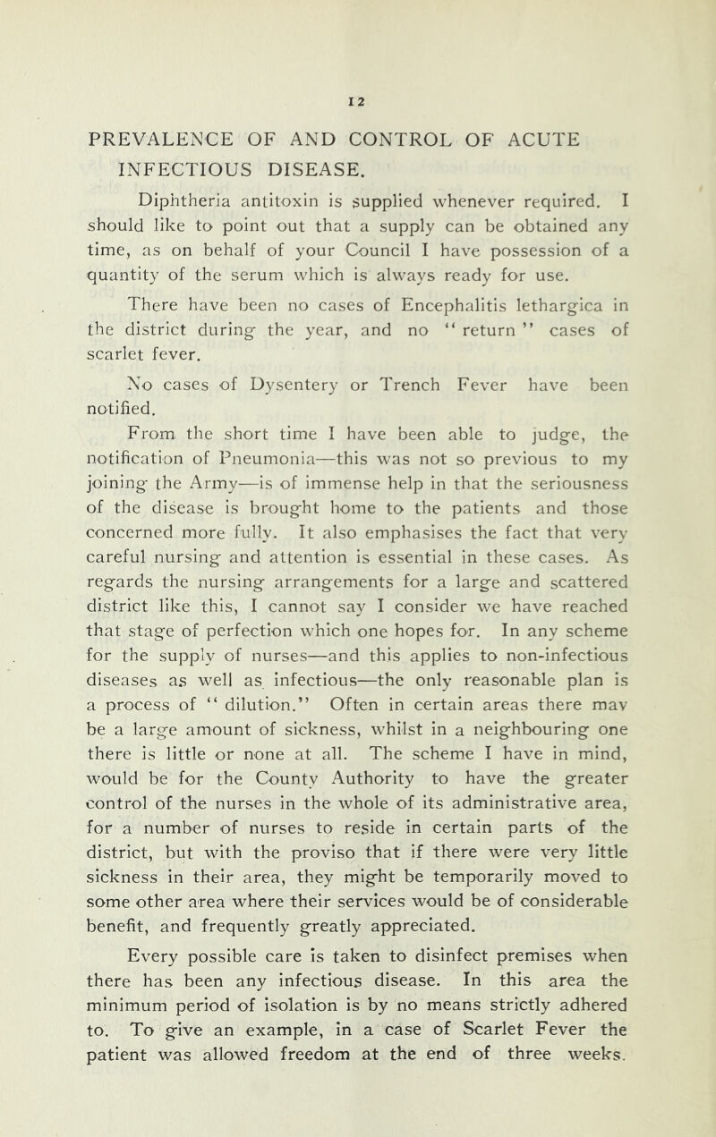 PREVALENCE OF AND CONTROL OF ACUTE INFECTIOUS DISEASE. Diphtheria antitoxin is supplied whenever required. I should like to point out that a supply can be obtained any time, as on behalf of your Council I have possession of a quantity of the serum which is always ready for use. There have been no cases of Encephalitis lethargica in the district during the year, and no “ return ” cases of scarlet fever. No cases of Dysentery or Trench Fever have been notified. From, the short time I have been able to judge, the notification of Pneumonia—this was not so previous to my joining the Army—is of immense help in that the seriousness of the disease is brought home to the patients and those concerned more fully. It also emphasises the fact that very careful nursing and attention is essential in these cases. As regards the nursing arrangements for a large and scattered district like this, I cannot say I consider we have reached that stage of perfection which one hopes for. In any scheme for the supply of nurses—and this applies to non-infectious diseases as well as infectious—the only reasonable plan is a process of “ dilution.” Often in certain areas there mav be a large amount of sickness, whilst in a neighbouring one there is little or none at all. The schem.e I have in mind, would be for the County Authority to have the greater control of the nurses in the whole of its administrative area, for a number of nurses to reside in certain parts of the district, but with the proviso that if there were very little sickness in their area, they might be temporarily moved to some other area where their services would be of considerable benefit, and frequently greatly appreciated. Every possible care is taken to disinfect premises when there has been any infectious disease. In this area the minimum period of isolation is by no means strictly adhered to. To give an example, in a case of Scarlet Fever the patient was allowed freedom at the end of three weeks.