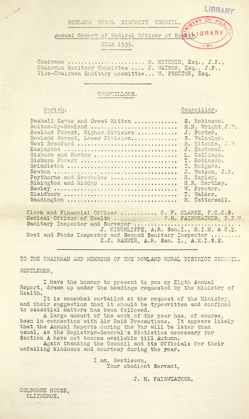 BORLAND RURAL DISTRICT COUNCIL. Annual Report of Medical YEAR 1939. Chairman R. Chairm.an Sanitary Committee .... J. Vice-Chairman Sanitary Oomraittee... KITCHIN, Esq., J.P., ¥ATSON, Esq., J.P., W. PROCTOR, Esq. COUNCILLORS. PariBh. Councillor. Bashall EaVes and G-reat Mitton Bolton-by-Bowland Bowland Forest, Higher Di\7-ision Bowland Forest, Lov/er DlvlGion. V7est Bradford Easington Gisburn and Horton , Gisburn Forest , Grindleton Newton Paythorne and Nevrsholme ....... Rimington and Middop , , , . Sawley h. Slaidburn ^ . . i . . . . .• Waddington ... .A ....... S, Robinson. M.N. ¥right^J.?. J. Porter. S. ¥almsley. R. Hitchin, J,?. J. Eastwood. L. Collinge. T. Robinson, T. Holgate. J, ¥atson, J.P. H. ICayley. H.R. Hartley. W. Proctor. T. ¥alher. •H. Tattersall. Clerk and Financial Officer C. F. CLARKE, F.C.C.S. Medical Officer' of Health FAIRb^ATKEH, D.P.H. Sanitary Inspector and Surveyor . J. KINCKLIFFE, A.R. San.I., M.I.M. & C.E. Meat and Foods Inspector and Second Sanitary Inspector E.J. BANNER, A.R. San. I., A.M.I.S.E. TO THE CHAIRMAN AND MEMBERS OF THE 30^€iAND RURAL DISTPJCT COUNCIL. GENTLEMEN, I have the honour to present tq you my Eigth Annual Report, drawn up under the headings requested by.the Ministry of Health. It is somewhat curtailed at the request of the Ministry, and their suggestion that it should be typewritten and confined to essential matters has been followed. A large amount of the work of the year has, of course, been in connection with Air Raid Precautions. It appears likely that,the Annual Reports during the ¥ar,will be later than usual, as the Registrar-General's Statistics necessary for Section A have not become available till Autumn. Again thanking the Council and its Officials for their unfailing kindness and courtesy during the year. I am. Gentlemen, Your obedient Servant, „ J. H. FAIRl'^SATHER. COLBORNE HOUSE, ' ■ ' CLITKEROE. ' - CA