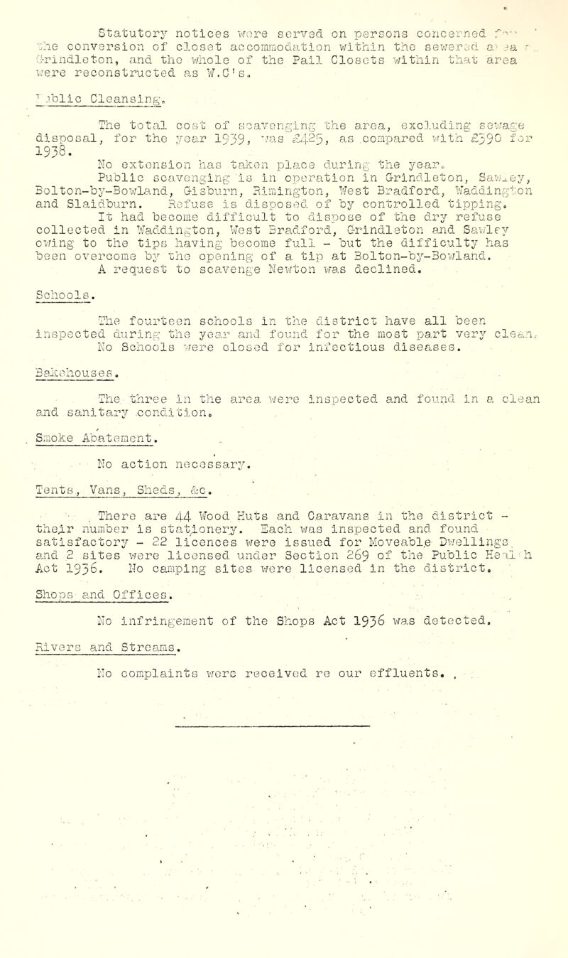 ■■.die conversion of closet accommodation v;ithin tho sewered a'’ ea ' drindloton, and the whole of tho Pail Closets within that area were reconstructed as Vi[.C's„ 1 c Clean sin g, The total cost of disposal, for tho yoar 19 1938. scavenging the area, excluding sex-Jage 9, VIS £4-25} .corn-pared with for No extension has tahen place during Public scavenging is in oporeition in 3olton-by-Bowland, Lisburn, Rimington, Nest the yearo G-rindleton, Sawmey, Bradford, Naddi ng': 0 n and Slaidburn. Refuse is disposed of by controlled tipping. It had become diffic'ult to dispose of the dry refuse collected in Naddington, Vfost Bradford, Grindleton and Sawley owing to the tips having become full - but the diffic.ulty has been overcome by the opening of a tip at Bolton-by-3owla.nd. A request to scaa'enge Newton was declined. Schools. The fourteen schools in the district have all been inspected during tho year and found for the most part very cleanr No Schools viere closed for infectious diseases. Bahohouses. The three in the area vjere inspected and found in a clean and sanitary .condition, Smo.ke Abatement. No action necessary. Tents, Vans, Sheds, &c. There are 44 Wood Huts and Caravans in the district • thegr nuitber is sta'fcponery. Each was inspected and found satisfactory - 22 licences were issued for Moveabl.e Dwelling and 2 sites were licensed under Section 269 of the Public He Act 1958. No camping sites were licensed in the district. dl ■ h Shops and Offices. No infringement of the Shops Act 1936 was detected. Rivers and Streams. No complaints were received re our effluents, ,