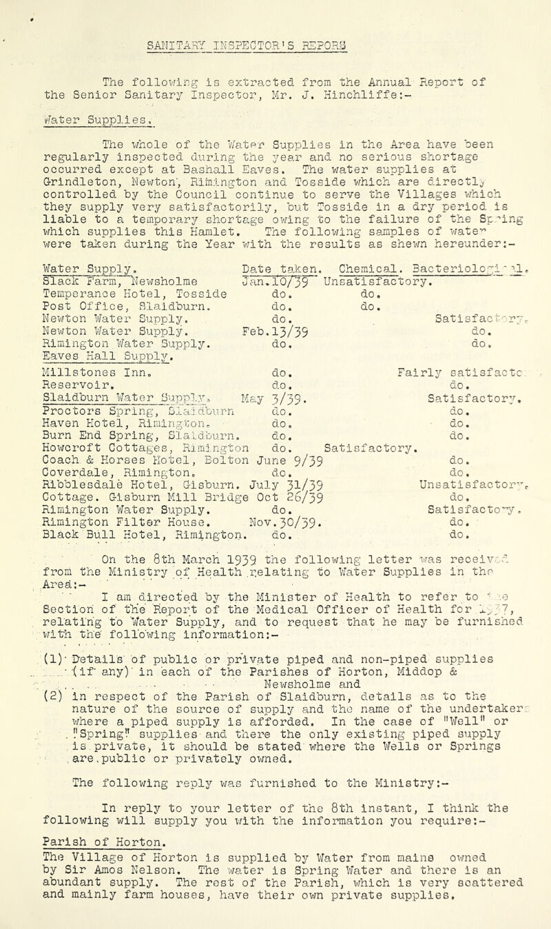 SANITARY INSPECTOR'S REPORB The following is extracted from the Annual Report of the Senior Sanitary Inspector, Mr. J. Hinchliffe:- v'fater Supplies, The whole of the Water Supplies in the Area have oeen regularly inspected during the year and no serious shortage occurred except at Bashall Eaves. The water supplies at G-rindleton, Newton’, Rimington and Tosside which are directl^^ controlled by the Council continue to serve the Villages v/hich they supply very satisfactorily, but Tosside in a dry period is liable to a temporary shortage owing to the failure of the Spring which supplies this Hamlet, The follox^ing samples of wate'’ were taken during the Year with the results as shewn hereunder Water Supply, Slack Farm', Newsholme Temperance Hotel, Tosside Post Office, Blaldburn. Newton Water Supply. Newton Water Supply. Rimington,Water Supply. Eaves Hall Supply. Date taken. Chemical. Bacterlologi~gl •Jan,.107^9 Unsatisfactory, do. do. do. do, do. Feb.13/39 do. Satisf act^'ry do. do. Millstones Inn. do. Reservoir. do. Slaldburn Water Supply^ May 3/39. Proctors Spring, Slaldburn do. Haven Hotel, Rimington^ do. Burn End Spring, Slaldburn. do. Hoxircroft Cottages, Rimj.ngton do. Coach. & Horses Hotel, Bolton June 9/39 Coverdale, Rimington, do, Ribblesdale Hotel, G-lsburn. July 3^-/39 Cottage. G-isburn Mill Bridge Oct 26/39 Rimington Water Supply, do. Rimington Filter House. Nov.30/39* Black'Bull Hotel, Rimington. do. Fairly sa.tisfactc do. Satisfactory, do. do. do. Satisfactory, do, do. Unsatisfactor'^ do. Satisfactory. do. do. On the 8th March 1939 'the following letter was received from the Ministry 'of Health .Relating to Water Supplies in the Area;- I am directed by the Minister of Health to refer to ’.e Section of t'He 'Report of the Medical Officer of Health for , relating 'to 'Water Supply, and to request that he may be furnished with the following information:- (1) - D’et’ail's' of public or prlv.ate piped and non-piped supplies ■ .(if’ any')' in each of the Parishes of Horton, Middop & . , . , ■ ■ - Newsholme and (2) in respect of the Parish of Slaldburn, details as to the nature of the source of supply and the name of the undertaker where a piped supply is afforded. In the case of Well” or . ['Spring!’ supplies - and there the only existing piped supply ,is.private, it should be stated where the Wells or Springs ..are.public or privately owned. The following reply was furnished to the Ministry In reply to your letter of the 8th instant, I think the following will supply you vjith the information you require:- Parlsh of Horton. The Village of Horton is supplied by Water from mains owned by Sir Amos Nelson, The water is Spring Water and there is an abundant supply. The rest of the Parish, which is very scattered and mainly farm houses, have their own private supplies,