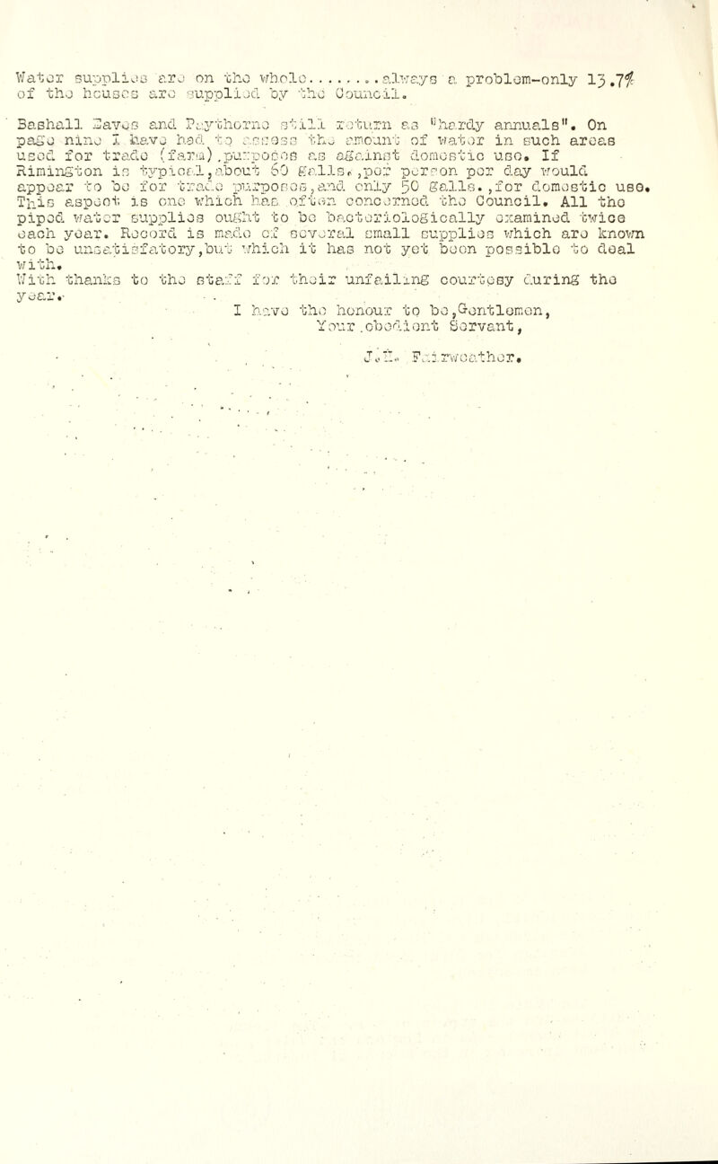 viator supplioG aro on tho whole always a TDrohlom-only I3 of tlio houses are supplijcl by the Oouncilo Bashall Bavos and Paybhorno still return as *hiardy annuals'*. On page nine 7. have hod to asscoss the am.ount of water in such areas used for trade (faria) .purposes 0,3 against domestic use. If Riming ton is t3'-pical, about 60 galls r , per perron per day would appear to be for trade purposes,and only 50 galls.,for domestic ubg. This aspect, is one which has o.iten concerned the Council. All the piped water supplies ought to be bactoriologicallir examined twice each yoa.r. Record is made of several email supplies vjhich are knovm to be unsatisfatoiTjbut which it has not yet been possible to deal v/ith. VJith thanks to the staff for their unfailing courtesy during the year.- I have the honour to be jG-entlemon, Your .obedient Servant, Fai.rweather