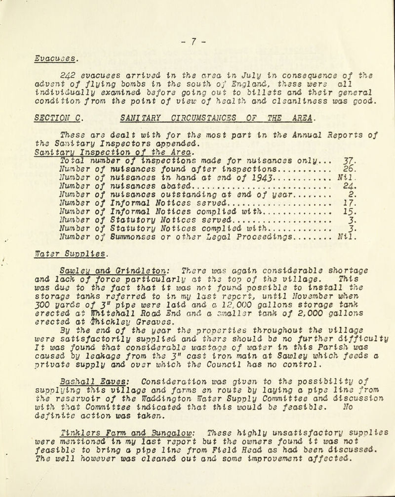 Evacuees. 242 evacuees arrived in the area in July in consequence of the advent of flying bombs in the south of England, these were all individually examined before going out to billets and their general condition from the point of view of health and cleanliness was good. SECTION C. SANITARY CIRCUMSTANCES OF THE AREA. These are dealt with for the most part in the Annual Reports of the Sanitary Inspectors appended. Sanitary Inspection of the Area. Total number of inspections made for nuisances only... 37. Number of nuisances found after inspections 26. Number of nuisances in hand at end of 1943 Nil. Number of nuisances abated 24. Number of nuisances outstanding at end of year........ 2. Number of Informal Notices served 17. Number of Informal Notices complied with 15. Number of Statutory Notices served J. Number of Statutory Notices complied with J. Number of Summonses or other Legal Proceedings Nil. Water Supplies. Sawleu and Grindleton: There was again considerable shortage and lack of force particularly at the top of the village. This was due to the fact that it was not found possible to install the storage tanks referred to in my last report, until November when 300 yards of 3U pipe were laid and a 12,000 gallons storage tank erected at Whitehall Road End ancl a smaller tank of 2,000 gallons erected at •I’hickley Greaves. By the end of the year the properties throughout the village were satisfactorily supplied and there should be no further difficulty It was found that considerable wastage of water in this Parish was caused by leakage from the 3 cast iron main at Sawley which feeds a private supply and over which the Council has no control. Bashall Eaves: Consideration was given to the possibility of supplying this village and farms en route by laying a pipe line from the reservoir of the Waddington Water Supply Committee and discussion with that Committee indicated that this would be feasible. No definite action was taken. Tinklers Farm and Bungalow: These highly unsatisfactory supplies were mentioned in my last report but the owners found it was not feasible to bring a pipe line from Field Head as had been discussed. The well however was cleaned out and some improvement affected.