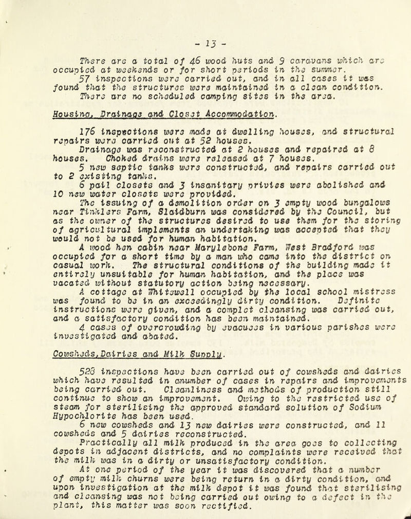 There are a total of 4.6 wood huts and 3 occupied at weekends or for short periods in 57 inspections were carried out, and in found that the structures were maintained in There are no scheduled camping sites in caravans which are the summer, all cases it was a clean condition, the area. Housing, Drainage and Closet Accommodation. 176 inspections were made at dwelling houses, and structural repairs were carried out at 52 houses. Drainage was reconstructed at 2 houses and repaired at 8 houses. Choked dr ains were released at 7 houses. 5 new septic tanks were constructed, and repairs carried out to 2 existing tanks. 6 pail closets and 3 insanitary privies were abolished and 10 new water closets were provided. The issuing of a demolition order on J empty wood bungalows near Tinklers Farm, Slaidburn was considered by the Council, but as the owner of the structures desired to use them for the storing of agricultural implements an undertaking was accepted that they would not be used for human habitation. A wood hen cabin near Uarylebone Farm, West Bradford was occupied for a short time by a man who came into the district on casual vjork. The structural conditions of the building made it entirely unsuitable for human habitation, and the place was vacated without statutory action being necessary. A cottage at Whitewell occupied by the local school mistress was found to be in an exceedingly dirty condition. Definite instructions were given, and a complot cleansing was carried out, and a satisfactory condition has been maintained. 4 cases of overcrowding by evacuees in various parishes were investigated and abated. Cowsheds, Dairies and Milk Supplu. 528 inspections have been carried out of cowsheds and dairies which have resulted in anumber of cases in repairs and improvements being carried out. Cleanliness and methods of production still continue to show an improvement. Owing to the restricted use of steam for sterilising the approved standard solution of Sodium Hypochlorite has been used. 6 new cowsheds and 13 new dairies were constructed, and 11 cowsheds and 5 dowries reconstructed. Practically all milk produced in the area.> goes to collecting depots in adjacent districts, and no complaints were received tha the milk was in a dirty or unsatisfactory condition. At one period of the year it was discovered that a number of empty milk churns were being return in a dirty condition, and upon investigation at the milk depot it was found that sterilising and cleansing was not being carried out owing to a defect in the plant, this matter was soon rectified.