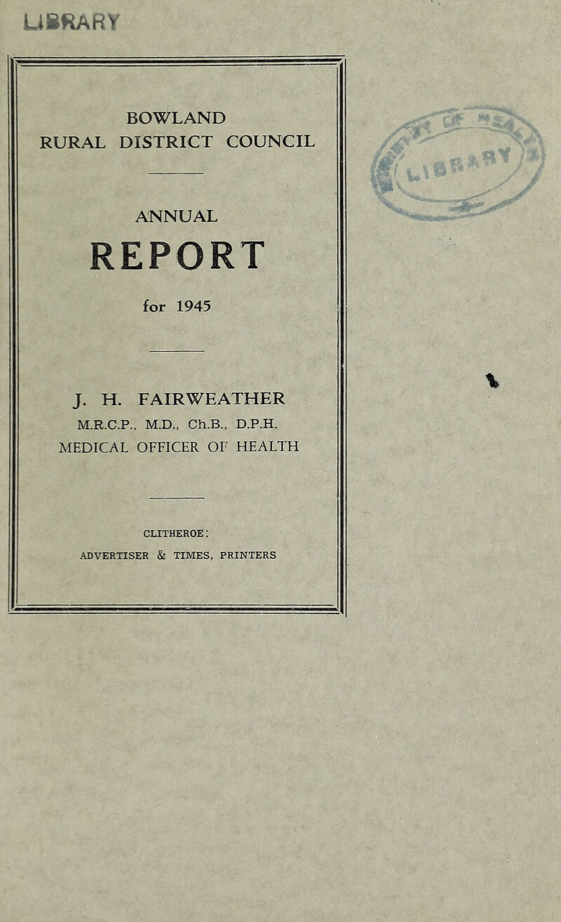 USRARY ROWLAND RURAL DISTRICT COUNCIL ANNUAL REPORT for 1945 J. H. FAIRWEATHER M.R.C.P., M.D., Ch.B., D.P.H. MEDICAL OFFICER OF HEALTH CLITHEROE: ADVERTISER & TIMES, PRINTERS