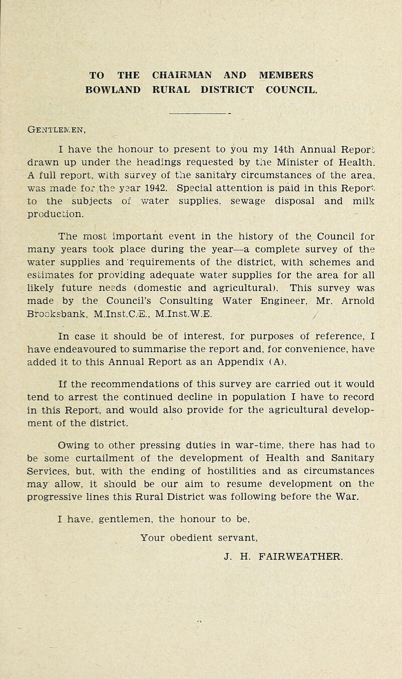 TO THE CHAIRIVIAN AND MEMBERS BOWLAND RURAL DISTRICT COUNCIL. Gentleiv:en, I have the honour to present to you my 14th Annual Report drawn up under the headings requested by the Minister of Health. A full report, with survey of the sanitary circumstances of the area, was made fOx' the year 1942. Special attention is paid in this Report to the subjects of water supplies, sewage disposal and milk production. The most important event in the history of the Council for many years took place during the year—a complete survey of the water supplies and requirements of the district, with schemes and estimates for providing adequate water supplies for the area for all likely future needs (domestic and agricultural). This survey was made by the Council’s Consulting Water Engineer, Mr. Arnold Brocksbank. M.Inst.C.E., M.Inst.W.E. / In case it should be of interest, for purposes of reference, I have endeavoured to summarise the report and, for convenience, have added it to this Annual Report as an Appendix (A). If the recommendations of this survey are carried out it would tend to arrest the continued decline in population I have to record in this Report, and would also provide for the agricultural develop- ment of the district. Owing to other pressing duties in war-time, there has had to be some curtailment of the development of Health and Sanitary Services, but. with the ending of hostilities and as circumstances may allow, it should be our aim to resume development on the progressive lines this Rural District was following before the War. I have, gentlemen, the honour to be. Your obedient servant, J. H. FAIRWEATHER.