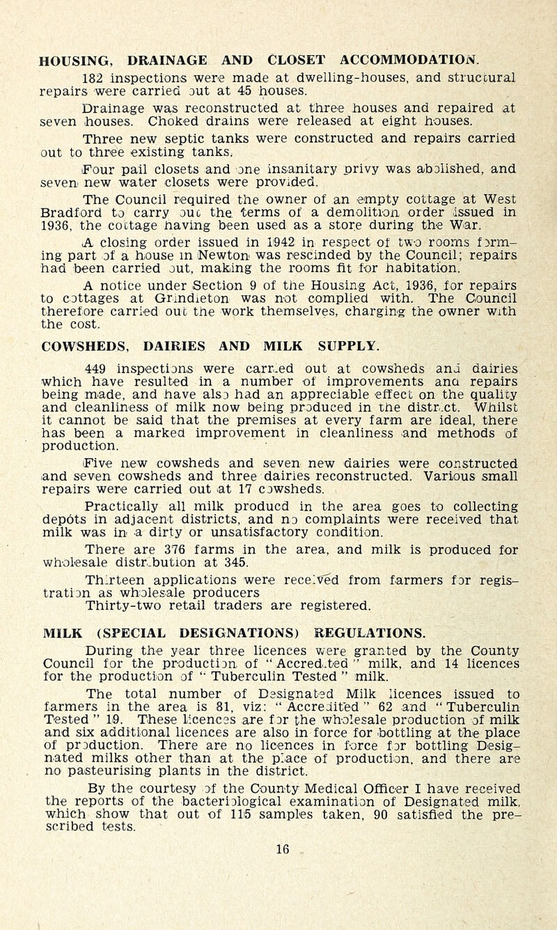 HOUSING, DRAINAGE AND CLOSET ACCOMMODATION. 182 inspections were made at dwelling-houses, and struccural repairs were carried out at 45 houses. Drainage was reconstructed at three houses and repaired at seven houses. Choked drains were released at eight houses. Three new septic tanks were constructed and repairs carried out to three existing tanks. Four pail closets and one insanitary privy was abolished, and seven- new water closets were provided. The Council required the owner of an empty cottage at West Bradford to carry ouc the terms of a demolition order -issued in 1936, the cottage having been used as a store during the W-ar. A closing order issued in 1942 in respect of two rooms form- ing part of a house in Newton was rescinded by the Council; repairs had been carried out, making the rooms fit for habitation. A notice under -Section 9 of the Housing Act, 1936, for rep-airs to cottages at Grmdieton was not complied with. The Council therefore carried out the work themselves, charging the owner with the cost. COWSHEDS, DAIRIES AND MILK SUPPLY. 449 inspections were carr.ed out at cowsheds and dairies which have resulted in a number of improvements ana repairs being m-ade, and have also had an appreciable effect on the quality and cleanliness of milk now being produced in the distr.ct. Whilst it cannot be said that the premises at every farm are ideal, there has been a marked improvement in cleanliness and methods of production. Five new cowsheds and seven new dairies were constructed -and seven cowsheds and three dairies reconstructed. Various small repairs were carried out -at 17 cowsheds. Practically all milk producd in the area goes to collecting depots in adjacent districts, and no complaints were received that milk was in a dirty or unsatisfactory condition. There are 376 farms in the area, and milk is produced for wholesale distr.bution at 345. Thirteen applications were received from farmers for regis- tration as wholesale producers Thirty-two retail traders are registered. MILK (SPECIAL DESIGNATIONS) REGULATIONS. During the year three licences v^ere granted by the County Council for the production of “ Accred-.ted ” milk, and 14 licences for the production of “ Tuberculin Tested ” milk. The total number of Designated Milk licences issued to farmers in the area is 81, viz: “Accredited” 62 and “Tuberculin Tested ” 1-9. These licences are for the wholesale production of milk and six additional licences are also in force for -bottling at the place of production. There are no licences in force for bottling Desig- nated milks other than at the pi-ace of production, and there are no pasteurising plants in the district. By the courtesy of the County Medical Officer I have received the reports of the bacteriological examination of Designated milk, which show that out of 115 samples taken, 90 satisfied the pre- scribed tests.