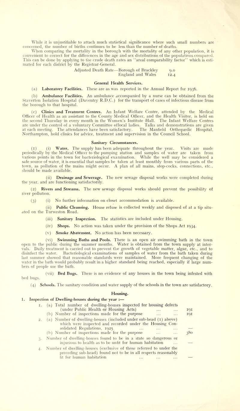 While it is unjustifiable to attach much statistical significance where such small numbers are concerned, the number of births continues to be less than the number of deaths. When comparing the mortality in the borough with the mortality of any other population, it is convenient to correct for the differences in the age and sex distributions of the populations compared. This can be done by applying to the crude death rates an “areal comparability factor’’ which is esti- mated for each district by the Registrar-General. Adjusted Death Rate—Borough of Brackley 9.0 England and Wales 12.4 General Health Services. (a) Laboratory Facilities. These are as was reported in the Annual Report for 1936. (b) Ambulance Facilities. An ambulance accompanied by a nurse can be obtained from the Staverton Isolation Hospital (Daventry R.D.C.) for the transport of cases of infectious disease from the borough to that hospital. (c) Clinics andi Treatment Centres. An Infant Welfare Centre, attended by the Medical Officer of Health as an assistant to the County Medical Officer, and the Health Visitor, is held on the second Thursday in every month in the Women’s Institute Hall. The Infant Welfare Centres are under the control of a voluntary Committee oflocal ladies. Talks and demonstrations are given at each meeting. The attendances have been satisfactory. The Manfield Orthopaedic Hospital, Northampton, hold clinics for advice, treatment and supervision in the Council School. Sanitary Circumstances. (1) (i) Water. The supply has been adequate throughout the year. Visits are made periodically by the Medical Officer to the pumping station and samples of water are taken from various points in the town for bacteriological examination. While the well may be considered a safe source of water, it is essential that samples be taken at least monthly from various parts of the town, as pollution of the mains might occur. A plan of all mains, stop-cocks, connections, etc., should be made available. (ii) Drainage and Sewerage. The new sewage disposal works were completed during the year, and are functioning satisfactorily. (2) Rivers and Streams. The new sewage disposal works should prevent the possibility of river pollution. (3) (i) No further information on closet accommodation is available. (ii) Public Cleansing. House refuse is collected weekly and disposed of at a tip situ- ated on the Turweston Road. (iii) Sanitary Inspection. The statistics are included under Housing. (iv) Shops. No action was taken under the provision of the Shops Act 1934. (v) Smoke Abatement. No action has been necessary. (vi) Swimming Baths and Pools. There is an open air swimming bath in the town open to the public during the summer months. Water is obtained from the town supply at inter- vals. Daily treatment is carried out to prevent the growth of vegetable matter, algae, etc., and to disinfect the water. Bacteriological examinations of samples of water from the bath taken during last summer showed that reasonable standards were maintained. More frequent changing of the water in the bath would probably result in a higher standard being reached, especially if large num- bers of people use the bath. (vii) Bed Bugs. There is no evidence of any houses in the town being infested with bed bugs. (4) Schools. The sanitary condition and water supply of the schools in the town are satisfactory. Housing. 1. Inspection of Dwelling-houses during the year :— 1. (a) Total number of dwelling-houses inspected for housing defects (under Public Health or Housing Acts) (b) Number of inspections made for the purpose 2. (a) Number of dwelling-houses (included under sub-head (1) above) which were inspected and recorded under the Housing Con- solidated Regulations, 1925 (b) Number of inspections made for the purpose 3. Number of dwelling-houses found to be in a state so dangerous or injurious to health as to be unfit for human habitation 4. Number of dwelling-houses (exclusive of those referred to under the preceding sub-head) found not to be in all respects reasonably fit for human habitation 191 191 380