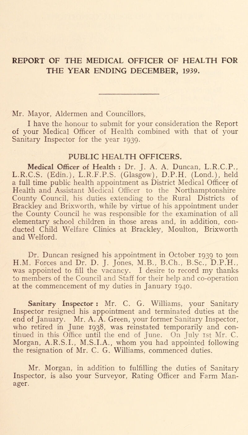 REPORT OF THE MEDICAL OFFICER OF HEALTH FOR THE YEAR ENDING DECEMBER, 1939. Mr. Mayor, Aldermen and Councillors, I have the honour to submit for your consideration the Report of your Medical Officer of Health combined with that of your Sanitary Inspector for the year 1939. PUBLIC HEALTH OFFICERS. Medical Officer of Health : Dr. J. A. A. Duncan, L.R.C.P., L.R.C.S. (Edin.), L.R.F.P.S. (Glasgow), D.P.H. (Lond.), held a full time public health appointment as District Medical Officer of Health and Assistant Medical Officer to the Northamptonshire County Council, his duties extending to the Rural Districts of Brackiey and Brixworth, while by virtue of his appointment under the County Council he was responsible for the examination of all elementary school children in those areas and, in addition, con- ducted Child Welfare Clinics at Brackiey, Moulton, Brixworth and Welford. Dr. Duncan resigned his appointment in October 1939 to join H.M. Forces and Dr. D. J. Jones, M.B., B.Ch., B.Sc., D.P.H., was appointed to fill the vacancy. I desire to record my thanks to members of the Council and Staff for their help and co-operation at the commencement of my duties in January 1940, Sanitary Inspector : Mr. C. G. Williams, your Sanitary Inspector resigned his appointment and terminated duties at the end of January. Mr. A. A. Green, your former Sanitary Inspector, who retired in June 1938, was reinstated temporarily and con- tinued in this Office until the end of June. On July ist Mr. C. Morgan, A.R.S.I., M.S.I.A., whom you had appointed following the resignation of Mr. C. G. Williams, commenced duties. Mr. Morgan, in addition to fulfilling the duties of Sanitary Inspector, is also your Surveyor, Rating Officer and Farm Man- ager.