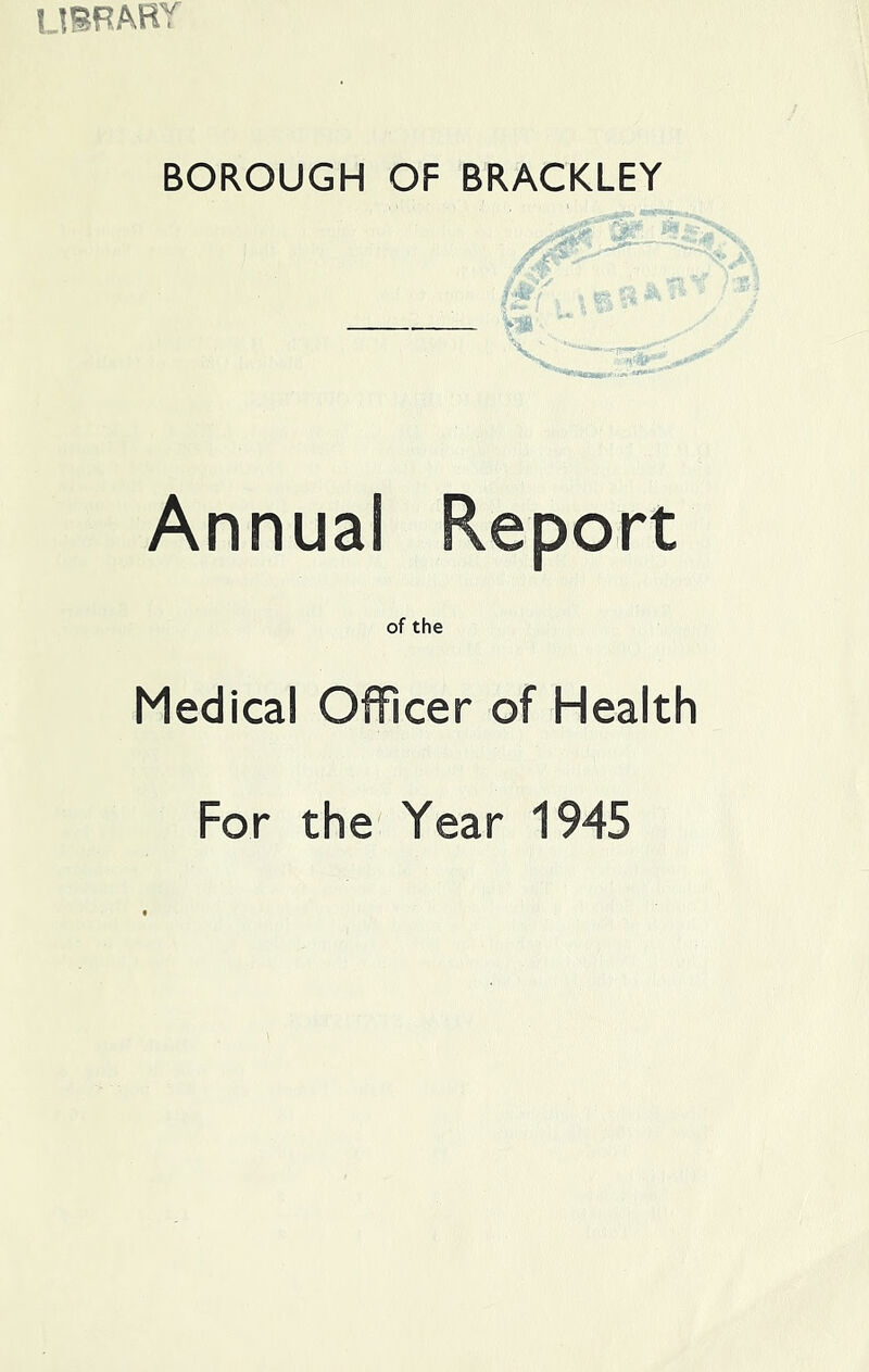 IJIRARY BOROUGH OF BRACKLEY f Annual of the Medical Officer of Health For the Year 1945