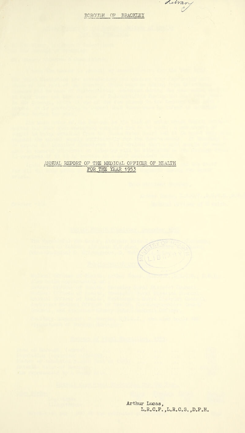 BOROUGH OF BRACKLEY MTOB REPORT OF TIffi mPICAL OFFICER OF HEALTH FOR THE lEAR 1933 Arthur Lucas, L.R.C.P. ,L.R.C.S. ,D.P.H.