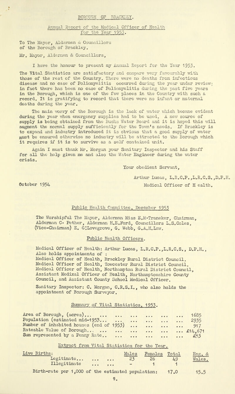 BOSOUC-H OP BPJlCKLEY, Anm:ial Report of the Medical Officer of Health for the Year 1933. To The Ifeyor, Aldermen & Councillor3 of the Borough of Brackley. Mr, Ivlayor, Aldermen & Councillors, I have the honour to present my Annioal Report for the Year 1953. The Vital Statistics are satisfactory and compare very favourably vd.th those of the rest of the Country, Thei-e were no deaths from infectious disease and no case of Poliomyelitis occurred dur-ing the year under review; in fact there has been no case of Poliomyelitis during the past five years in the Borough, which is one of the fevf places in the Country with such a record. It is gratifying to record that there were no infant or maternal deaths during the year. The main worry of the Borough is the lack of water v/hich became evident during the year Y/hen emergency supplies had to be used. A nev/ source of supply is being obtained from the Bucks Water Board and it is hoped this mil augment the normal supply sufficiently for the Tovni’s needs. If Brackley is to expand and industry introduced it is obvious that a good supply of water must be ensured otherwise no industry will be attracted to the Borough which it requires if it is to survive as a self contained unit. Again I must thank Ivir, Morgan your Sanitary Inspector and his Staff for all the help given me and also the Tfater Engineer during the v/ater crisis. Your obedient Servant, Arthur Lucas, L.R.C.P,,L.R.C.S.,D.P.E. ectober 1954 Medical Officer of H ealth. Public Health Committee, December 1953 The Worshipful The Mayor, Alderman Miss E.M-Traneker, Cliairman, Alderman C» Pether, Alderman H.E.Pord, Councillors L.S,Coles, (Vice-Chairman) E. GILovegrove, G. V/ebb, G.A.H.Law. Public Health Officers. Medical Officer of Health: Arthur Lucas, L.R.C.P.,L.R.C.S., D.P.H., Also holds appointments of ; Medical Officer of Health, Brackley Rural District Council, Medical Officer of Health, ToYJcester Rural District Council. Medical Officer of Health, Northampton Rural District Council, Assistant Medixal Officer of Health, Northamptonshire County Council, and Assistant County School Medical Officer. Sanitary Inspector: C. Morgan, C.R.S.I., wlx> also holds the appointment of Borough Surveyor. Summary of Vital Statistics, 1953. Area of Borough, (acres)... Population (estimated mid-1953... ... Number of irihabited houses (end of 1953) Rateable Value of Borough... ... ... Sum represented by a Penny Rate.. ... Live Births: Extract from Vital Statistics for the Year Males Females Legitimate... Illegitimate 23 1 Birth-rate per 1,000 of the estimated population: t. • • • 1685 0 « « 2935 • • • 917 *90 £14,671 9*9 £53 Total Eng, 49 Y/ales 1 17.0 15.5