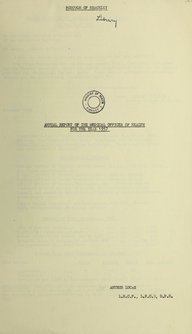 BOROUGH OF BRACIOJiY ANNUAL REPORT OF THE MEDICAL OFFICER OF HEALTH FOR THE YEAR 1937 ARTHUR LUCAS L.R.C.P., L.R.C.S, D,P*H,