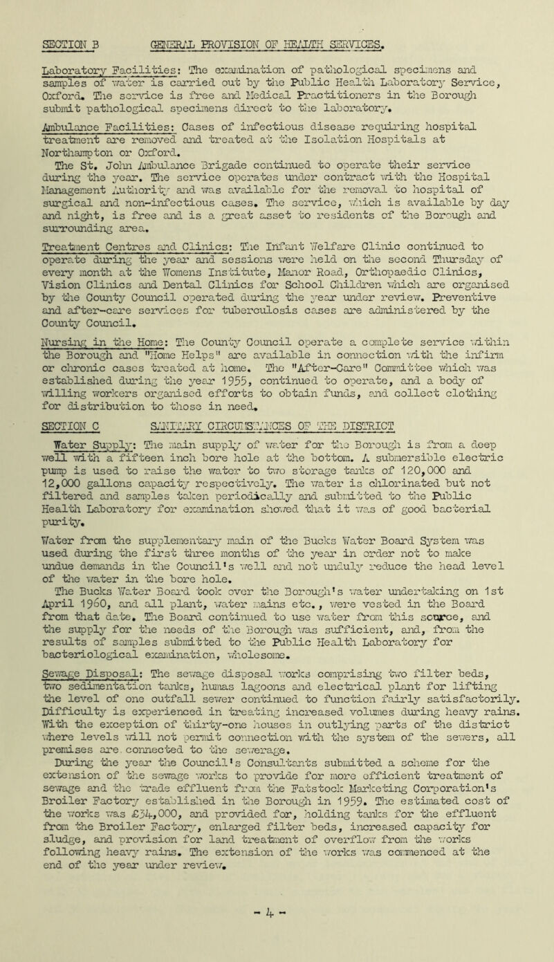 SECTION B GENERAL PROVISION OF HEALTH SERVICES. Laboratory Facilities: The examination of pathological specimens and samples of water is carried out by the Public Health Laboratory Service, Oxford. The service is free and Medical Practitioners in the Borough submit pathological specimens direct to the laboratory. Ambulance Facilities: Cases of infectious disease requiring hospital treatment are removed and treated at the Isolation Hospitals at Northampton or Oxford. The St. John Ambulance Brigade continued to operate their service during the year. The service operates under contract with the Hospital Management Authority and was available for the removal to hospital of surgical and non-infectious cases. The service, which is available by day and night, is free and is a great asset to residents of the Borough and surrounding area. Treatment Centres and Clinics; The Infant heIf are Clinic continued to operate during the year and sessions were held on the second Thursday of every month at the Womens Institute, Manor Road, Orthopaedic Clinics, Vision Clinics and Dental Clinics for School Children which are organised by -'die County Council operated during the year under review. Preventive and after-care services for tuberculosis cases are administered, by the County Council. Nursing in the Home: The County Council operate a complete service within the Borough and Home Helps are available in connection with the infirm or chronic cases treated at home. The After-Care Committee which was established during the year 1955, continued to operate, and a body of \billing workers organised efforts to obtain funds, and collect clothing for distribution to those in need.. SECTION C SANITARY CIRCUISYANCSS OF THE DISTRICT Water Supply; The main supply of water for the Borough is from a deep well with a fifteen inch bore hole at the bottom. A submersible electric pump is used to raise the water to two storage tanks of 120,000 and 12,000 gallons capacity respectively. The water is chlorinated but not filtered and samples taken periodically and. submitted to the Public Health Laboratory for examination showed that it was of good bacterial purity. Water from the supplementary main of the Bucks Water Board System was used during the first three months of the yean in order not to make undue demands in the Council’s well and not unduly reduce the head level of the water in 'idle bore hole. The Bucks Water Board took over the Borough’s water under talcing on 1st April 196O, and all plant, water mains etc., were vested in the Board from that date. The Board continued to use water from this source, and the supply for the needs of the Borough was sufficient, and, from the results of samples submitted to the Public Health Laboratory for bacteriological examination, via ole some . Sewage Disposal: The sewage disposal works comprising two filter beds, two sedimentation tanks, humas lagoons and electrical plant for lifting the level of one outfall sewer continued to function fairly satisfactorily Difficult}^ is experienced in treating increased volumes during heavy rains With the exception of thirty-one houses in outlying parts of the district where levels will not permit connection with the system of the sewers, all premises are. connected to the sewerage. During the year the Council’s Consultants submitted a scheme for the extension of the sewage works to provide for more efficient treatment of sewage and the trade effluent from the Patstoclc Marketing Corporation’s Broiler Factory established in the Borough in 1959* The estimated cost of the works was £3kj000, and provided for, holding tonics for the effluent from the Broiler Factory, enlarged filter beds, increased capacity for sludge, and provision for land, treatment of overflow from the ’works following heavy rains. The extension of the works ’was commenced at the end of the year under review/.