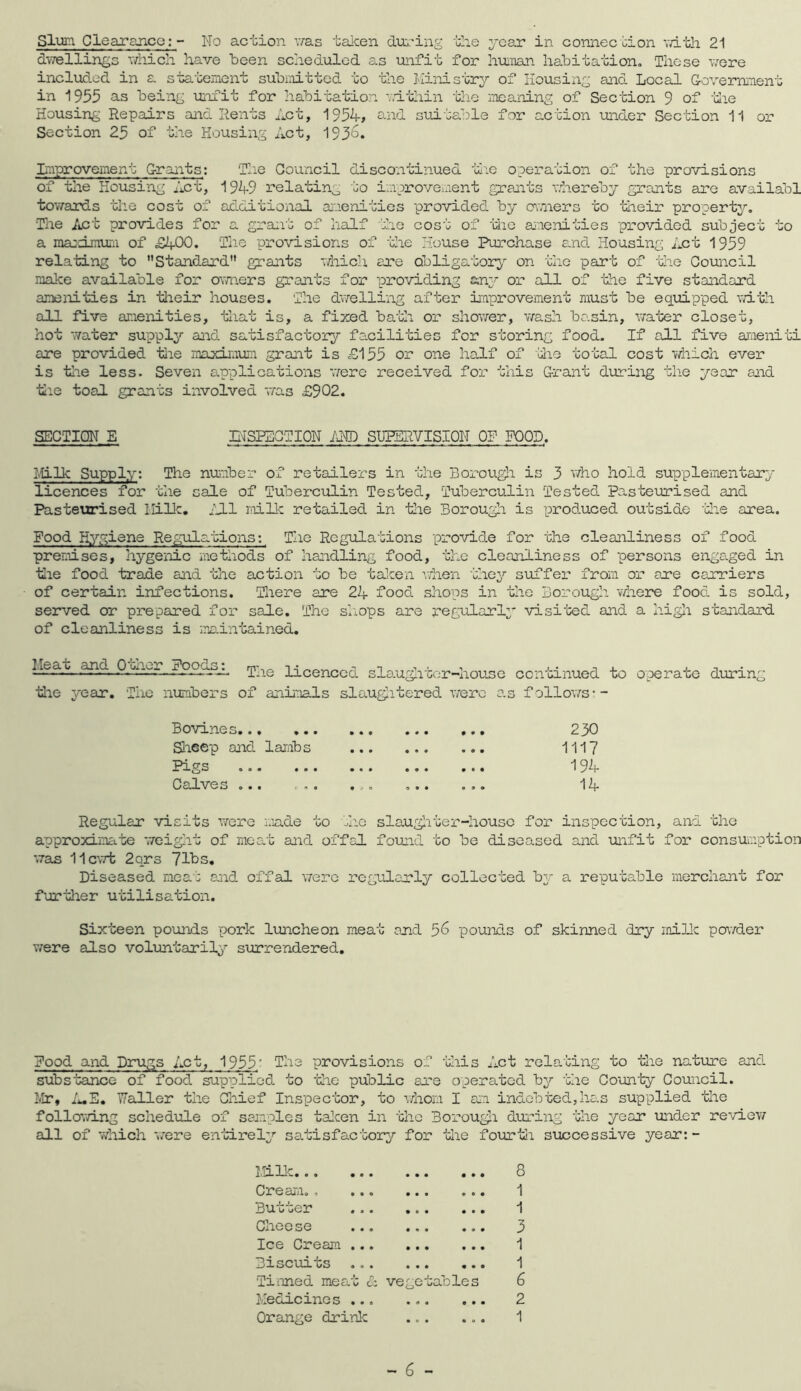 Slum Clearance; - No action was taken during the year in connec tion with 21 dwellings which have been scheduled as unfit for human habitation. These were included in a statement submitted to the Ministry of Housing and Local Government in 1955 as being unfit for habitation within the meaning of Section 9 of the Housing Repairs and Rents Act, 1954, and suitable for action under Section 11 or Section 25 of the Housing Act, 193^. Improvement Grants: The Council discontinued the operation of the provisions of the Housing Act, 1949 relating to improvement grants whereby grants are availabl towards the cost of additional amenities provided by owners to their property. The Act provides for a grant of half the cost of the amenities provided subject to a maximum of £400. The provisions of the House Purchase and Housing Act 1959 relating to Standard grants which are obligatory on the part of the Council make available for owners grants for providing any or all of the five standard amenities in their houses. The dwelling after improvement must be equipped with all five amenities, that is, a fixed bath or shower, wash ba.sin, water closet, hot water supply and satisfactory facilities for storing food. If all five ameniti are provided the maximum grant is £155 or one half of the total cost which ever is the less. Seven applications 'were received for this Grant during the year and the toal grants involved was £902. SECTION E INSPECTION AND SUPERVISION OP POOD. Mi 11a Supply: The number of retailers in the Borough is 3 who hold supplementary licences for the sale of Tuberculin Tested, Tuberculin Tested pasteurised and Pasteurised Milk, ill milk retailed in the Borough is produced outside 'Idle area. Food Rygiene Regulations: The Regulations provide for the cleanliness of food premises, hygenic methods of handling food, the cleanliness of persons engaged in the food trade and the action to be taken when they suffer from or are carriers of certain infections. There are 24 food shops in the Borough where food is sold, served or prepared for sale. The shops are regularly visited and a high standard of cleanliness is maintained. Meat and Other Foods: -i,* ^ , . — ine licenced slaugncer-housc the year. The numbers of animals slaughtered were aw continued to follows■~ operate during Bovines • • • • • • 230 Sheep and lambs • • o • o • 1117 Pigs ... ... ... • o • • • • 194 Calves ... , .. ... O • • 0 9 9 14 Regular visits were made to the slaughter-house for inspection, and the approximate weight of meat and offal found to be diseased and -unfit for consumption was llcwt 2qrs 71bs. Diseased meat and offal were regularly collected by a reputable merchant for further utilisation. Sixteen pounds pork luncheon meat and 5^ pounds of skinned dry milk powder were also voluntarily surrendered. Food and Drugs Act, 1955; The provisions of this Act relating to the nature and substance of food supplied to the public are operated by the County Council. Mr, A.E. Waller the Chief Inspector, to whom I am indebted,has supplied the following schedule of samples taken in the Borough during the year under review all of which were entirely satisfactory for the fourth, successive year: - Milk Cream., ... Butter Cheese Ice Cream ... Biscuits Tinned meat & Medicines ... Orange drink ... ... S ... ... • a . ... 1 ... 3 1 ... ... 1 vegetables 6 2 1 - 6 -