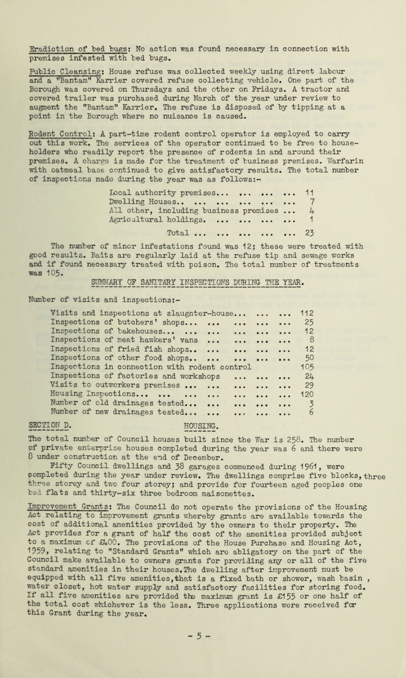 premises infested with hed bugs. Public Cleansing: House refuse was collected weekly using direct labour and a Bantam Karrier covered refuse collecting vehicle. One part of the Borough was covered on Thursdays and the other on Fridays. A tractor and covered trailer was purchased during March of the year under review to augment the ’’Bantam” Karrier, The refuse is disposed of by tipping at a point in the Borough where no nuisance is caused. Rodent Control; A part-time rodent control operator is employed to carry out this work. The services of the operator continued to be free to house- holders who readily report the presence of rodents in and around their premises. A charge is made for the treatment of business premises. Y/arfarin with oatmeal base continued to give satisfactory results. The total number of inspections made during the year was as follows:- Local authority premises 11 Dwelling Houses 7 All other, including business premises ... 4 Agricultural holdings 1 Total ... .., ... ... ... 23 The number of minor infestations found was 12; these were treated with good results. Baits are regularly laid at the refuse tip and sewage works and if found necessary treated with poison. The total number of treatments was 105. SUMMARY OF SANITARY INSPECTIONS DURING TtlE YEAR. Number of visits and inspections:- Visits and inspections at slaugnter-house 112 Inspections of butchers’ shops 25 Inspections of bakehouses 12 Inspections of meat hav;kers’ vans 8 Inspections of fried fish shops 12 Inspections of other food shops 50 Inspections in connection with rodent control IO5 Inspections of factories and workshops 24 Visits to outworkers premises 29 Housing Inspections 120 Number of old drainages tested... 3 Number of new drainages tested 6 SECTION D. HOUSING. The total number of Council houses built since the War is 258, The number of private enterprise houses completed during the year was 6 and there were 0 under construction at the end of December. Fifty Council dwellings and 38 garages commenced during 19^1, were completed diiring the year under review. The dwellings comprise five blocks, three three storey and two four storey; and provide for fourteen aged peoples one bed fUats and thirty—six three bedroom maisonettes. ImproVernent Grant31 The Council do not operate the provisions of the Housing Act relating to improvement grants whereby grants are available towards the cost of additional amenities provided by the owners to their property. The Act provides for a grant of half the cost of the amenities provided subject to a maximum cf £400. The provisions of the House Purchase and Housing Act, 1959, relating to Standard Grants which are abligatory on the part of the Council make available to owners grants for providing any or all of the five standard amenities in their houses,The dvrelling after improvement must be equipped with all five amenities,that is a fixed bath or shower, wash basin , water closet, hot water supply and satisfactory facilities for storing food. If all five amenities are provided the maximum grant is £155 or one half of the total cost whichever is the less. Three applications were received for this Grant during the year. - 5 -