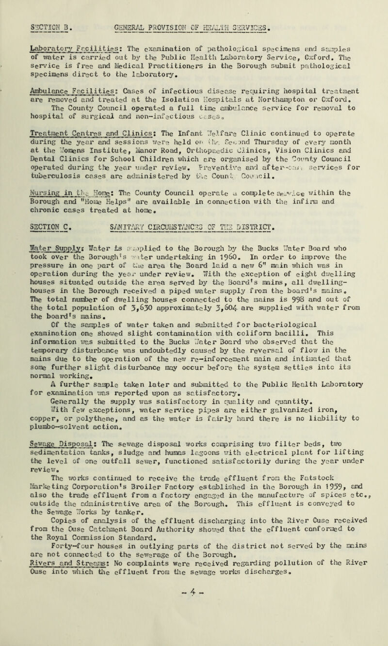 S-2CTICM B. GEHER/^ PROVISION OF iE/J.TIi G^rtVICaS. Laboratory Fr,ciiiij.gs; The examination of pathological specimens and S£i.aples of water is carried out by the Public Health Lciboratory Service, Oxford, The Service is free and Medical Practitioners in the Borough submit pathological specimens direct to the laboratory. Ambulance Facilities; Cases of infectious disease retiuiring hospital treatment are removed and treated at the Isolation Hospitals at Northampton or Oxford, The County Council operated a full time aiiibuiance service for removal to hospital of surgical and non-infectious Cc.soSo Treatment Centres and Clinics; The Infant T/elfare Clinic continued to operate during the year and sessions were held or* Uv. Oet.jnd Thursday of every raonth at the Horaens Institute, Ivianor Road, Orthopaedic Clinics, Vision Clinics end Dental Clinics for School Children which are organised by the County Council operated during the year u/ider review, Prevent.lve and after'Cay^ services for tuberculosis cases are administered by the Count Coo icil. Nursing in th^ Home: The County Council operate a coniiDlete se..‘'lce v/ithin the Borough and ”Hoiae Helps” are available in connection v/ith the infinu and chronic cases treated at homec SECTION C. S/iNITfdlY CIRCUEIST/J^JCES OF THE DISTRICT. Water Supply; Water is Si.)plied to the Borough by the Bucks Water Board who took over the Borough's -Ytter undertaJcing in In order to inprove the pressure in one part of the area the Board laid a new 6” main which v/as in operation during the year under review. ’With the exception of eight dv/ciling houses situated outside the area served by the Board’s mains, all dv/elling- houses in the Borough received a piped water supply from the board’s mains. The total number of dwelling houses connected to the mains is 998 and out of the total population of 3»630 approximately 3»^4 are supplied with v/ater from the board’s mains. Of the samples of water talcen and submitted for bacteriological examination one shov/ed slight contamination v/ith coiiform bacilli. This information v/as submitted to the Bucics Water Board who observed that the temporary disturbance was undoubtedly caused by the reversal of flov/ in the m/iins due to the operation of the nev/ re-inforcement main and intimated that some further slight disturbance may occur before the system setties into its normal v/orking, A further sauple taken later and submitted to the Public Health Laboratory for examination v/as reported upon as satisfactory. Generally the supply v/as satisfactory in quality and quantity. With few exceptions, water service pipes are either galvanized iron, copper, or polythene, and as the water is fairly hard there is no liability to plunibo—solvent action. Sewage Disposal; The sev/age disposal worics coi;:^rising tv/o filter beds, bvo sedimentation tardcs, sludge and humas lagoons with electrical plant for lifting the level of one outfall sev/er, functioned satisfactorily during the year under review. The v/orks continued to receive the trade effluent from the Fatstock riar!«eting Corporation’s Broiler Factory established in the Borough in 1959> ^ind also the trade effluent from a factory engaged in the manufacture of spices etc,, outside the administrative area of the Borough, This effluent is conve3^ed to the Sev/age Works by tardcer. Copies of euialysis of the effluent discharging into the River Cusc received from the Ouse Catcivment Board Authority showed that the effluent conformed to the Royal Commission Standard, Forty—four houses in outlying parts of the district not served by the mains arc not connected to the sev/erage of the Borough, Rivers and Streams; No conplaints were received regarding pollution of the River Ouse into which tive effluent from tlve sev/age v/orlcs discharges,
