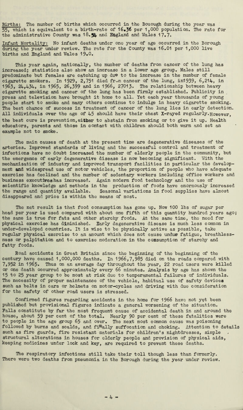 Births; The number of births which occurred in the Bouough during the year was 55, which is equivalent to a birth-rate of 16*3^ per 1,000 population. The rate for the administrative County was 18,52*. and England and Wales 17«7* Infant Mortality; No infant deaths under one year of age occurred in the Borough during the year under review. The rate for the County was 16.01 per 1,000 live births and England and Y/ales 19.0, This year again, nationally, the n\amber of deaths from cancer of the lung has increased; statistics also show an increase in a lower age group. Males still predominate but females are catching up du© to the increase in the number of female cigarette smokers. In 1929, 2,751 died fr^m cancer of the lung, ini939, 6,214, in 1963, 24,434, in 1965, 26,399 and in I966, 27013» The relationship between heavy cigarette smoking and cancer of the lung has been firmly established. Publicity in press and television have brought it home to all. Yet each year thousands of young people start to smoke and many others continue to indulge in heavy cigarette smoking. The best chance of success in treatment of cancer of the lung lies in early detection. All individuals over the age of 45 should have their chest X-rayed regularly.However, the best cure is prevention,either to abstain from smoking or to give it up. Health educators, parents and those in contact with children should both warn and set an example not to smoke. The main causes of death at the present time are degenerative diseases of the arteries. Improved standards of living and the successful control and treatment of infections have no doubt increased the number of elderly people in the community, but the emergence of early degenerative disease is now becoming significant. With the mechanisation of industry and improved transport facilities in particular the develop- ment and widespread use of motor vehicles, the proportion of people who have adequate exercise has declined and the number of sedentary workers including office workers and business executirashas increased. Again modern food technology and the use of scientific knowledge and methods in the production of foods have enormously increased the range and quantity available. Seasonal variations in food supplies have almost disappeared and price is within the means of most. The net result is that food consumption has gone up. Now 100 lbs of sugar per head per year is used compared with about one fifth of this quantity hundred years ago; the same is true for fats and other starchy foods. At the same time, the need for physical exercise has diminished. Early degenerative disease is much less common in under-developed countries. It is wise to be physically active as possible, take regular physical exercise to an amount which does not cause undue fatigue, breathless- ness or palpitation and to exercise moderation in the comsumption of starchy and fatty foods. Road accidents in Great Britain since the beginning of the beginning of the century have caused 1,000,000 deaths. In 1966,7,985 died on the roads compared with 7,952 in 1965. Thus on an average day throughout the year, 22 road users were killed or one death occurred approximately every 66 minutes. Analysis by age has shown the 15 to 25 year group to be most at risk due to temperamental failures of individuals. The necessity of proper maintenance of the vehicle, habitual use of safety devices such as belts in cars or helmets on motor-cycles and driving with due consideration for the safety of other road users is stressed. Confirmed figures regarding accidents in the home for 1966 have not yet been published but provisional figures indicate a general worsening of the situation. Falls constitute by far the most frequent cause of accidental death in and around the house, about 59 per cent of the total. Nearly 90 per cent of these fatalities were to people in the age group 65 and over. The next most common cause was poisoning followed by burns and scalds, and fi*^ally suffocation and choking. Attention to details such as fire guards, fire resistant materials for children's nightdresses, simple structural alterations in houses for elderly people and provision of physical aids, keeping medicines under lock and key, are required to prevent these deaths. The respiratory infections still take their toll though less than formerly. There were two deaths from pneumonia in the Borough during the year under review.