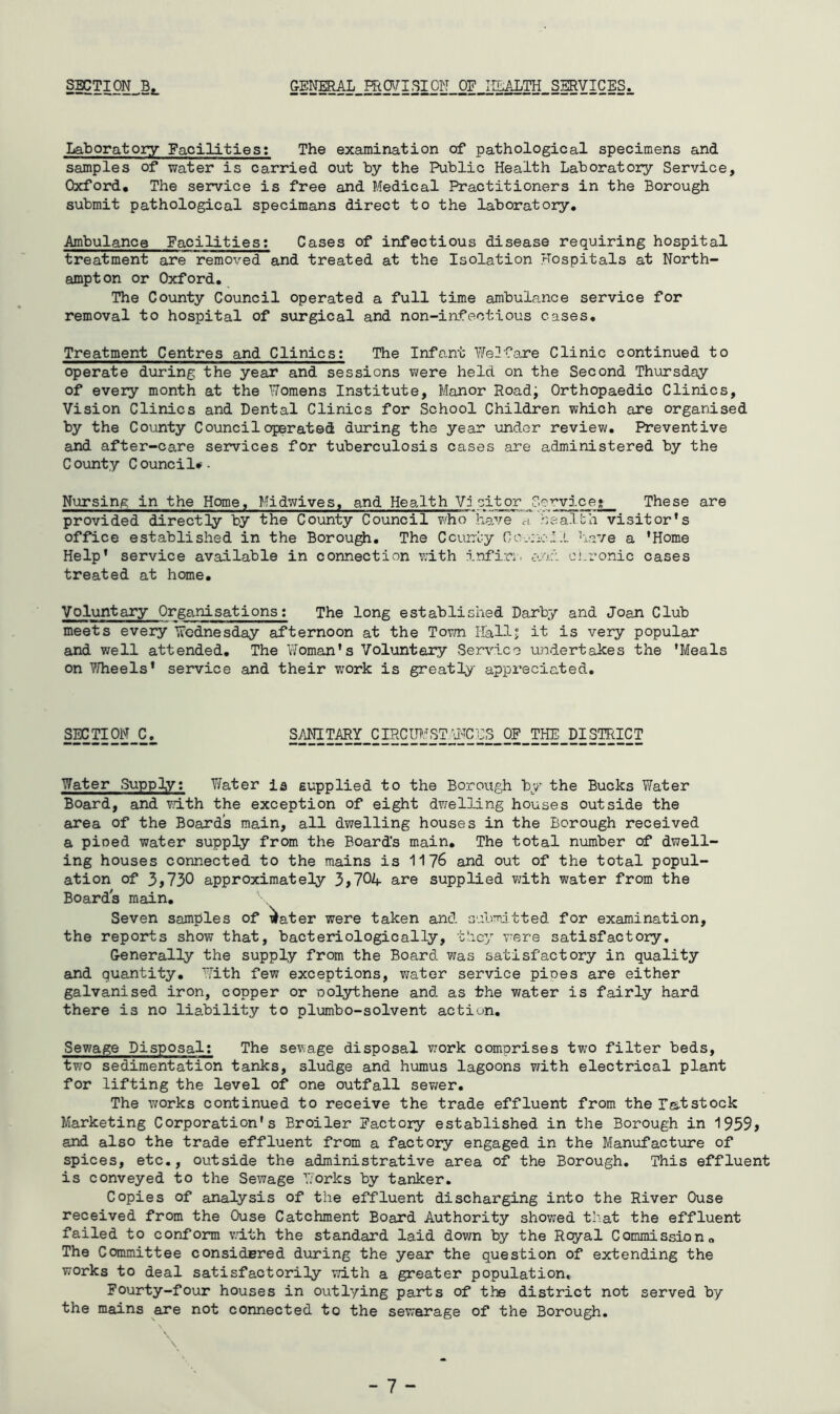 S^TION^Bj. &ENERAL_mOyiSIO]}I OF IILALTH SERVICES. Laboratory Facilities: The examination of pathological specimens and samples of water is carried out by the Public Health Laboratory Service, Oxford, The service is free and Medical Practitioners in the Borough submit pathological specimans direct to the laboratory. Ambulance Facilities; Cases of infectious disease requiring hospital treatment are removed and treated at the Isolation Hospitals at North- ampton or Oxford, The County Council operated a full time ambulance service for removal to hospital of surgical and non-infectious cases. Treatment Centres and Clinics: The Infant Welfare Clinic continued to operate during the year and sessions were held on the Second Thursday of every month at the TToraens Institute, Manor Road; Orthopaedic Clinics, Vision Clinics and Dental Clinics for School Children which are organised by the County Council operated during the year \inder review. Preventive and after-care services for tuberculosis cases are administered by the County Council*. Nursing in the Home, Midv/ives, and Health Visitor Service* These are provided directly by the County Council who have a haalbh visitor's office established in the Borou^, The Ccurrl.;y hme a 'Home Help' service available in connection with infiri. and cnronic cases treated at home, Voluntary Orga.nisations; The long established Darby and Joan Club meets every Wednesday afternoon at the Tovm Hallj it is very popular and well attended. The Woman's Voluntary Service undertakes the 'Meals on V/heels* service and their work is greatly appreciated. SECTION C. SANITARY CIRCmiSTW'CCS OF THE DISTRICT Water Supply; Y/ater ia supplied to the Borough by the Bucks Water Board, and v/ith the exception of eight dwelling houses outside the area of the Boards main, all dwelling houses in the Borough received a pined water supply from the Board's main. The total number of dwell- ing houses connected to the mains is 1176 and out of the total popul- ation of 3,730 approximately 3,704 are supplied vdth water from the Boards main. Seven samples of i^ater were taken and submitted for examination, the reports show that, bacteriologically, they v-ere satisfactory. Generally the supply from the Board was satisfactory in quality and quantity. With few exceptions, v;ater service pipes are either galvanised iron, copper or oolythene and. as the water is fairly hard there is no liability to plumbo-solvent action. Sewage Disposal; The sewage disposal work comprises two filter beds, two sedimentation tanks, sludge and humus lagoons with electrical plant for lifting the level of one outfall sev/er. The works continued to receive the trade effluent from the Is-tstock Marketing Corporation's Broiler Factory established in the Borough in 1959, and also the trade effluent from a factory engaged in the Manufacture of spices, etc,, outside the administrative area of the Borough, This effluent is conveyed to the Sewage Works by tanker. Copies of analysis of the effluent discharging into the River Ouse received from the Ouse Catchment Board Authority showed that the effluent failed to conform with the standard laid down by the Royal Commissiono The Committee considpred during the year the question of extending the works to deal satisfactorily with a greater population. Fourty-four houses in outlying parts of the district not served by the mains are not connected to the sewerage of the Borough,