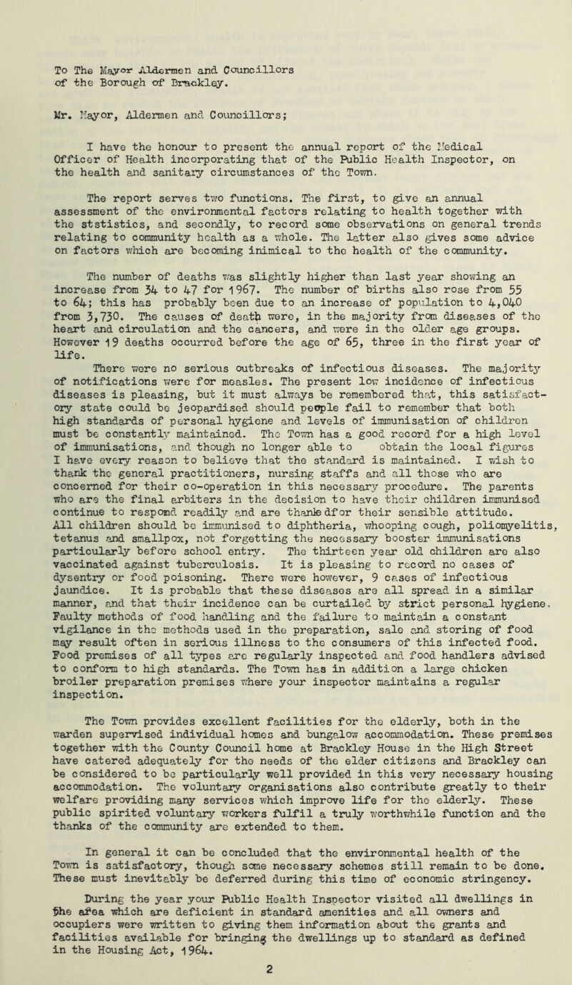To The May®** Aldermen and Councillors of the Borough of Brackley. Mr. Mayor, Aldermen and Councillors; I have the honour to present the annual report of the Medical Officer of Health incorporating that of the Public Health Inspector, on the health and sanitary circumstances of the Town. The report serves two functions. The first, to give an annual assessment of the environmental factors relating to health together with the ststistics, and secondly, to record some observations on general trends relating to community health as a whole. The latter also gives seme advice on factors which are becoming inimical to the health of the community. The number of deaths was slightly higher than last year showing an increase from 34 to 47 for 1967. The number of births also rose from 55 to 64; this has probably been due to an increase of population to 4,040 from 3,730. The causes of deatk were, in the majority from diseases of the heart and circulation and the cancers, and were in the older age groups. However 19 deaths occurred before the age of 65, three in the first year of life. There were no serious outbreaks of infectious diseases. The majority of notifications were for measles. The present low incidence of infectious diseases is pleasing, but it must always be remembered that, this satisfact- ory state could be jeopardised should people fail to remember that both high standards of personal hygiene and levels of immunisation of children must be constantly maintained. The Town has a good record for a high level of immunisations, and though no longer able to obtain the local figures I have every reason to believe that the standard is maintained. I wish to thank the general practitioners, nursing staffs and all those who are concerned for their co-operation in this necessary procedure. The parents who are the final arbiters in the decision to have thoir children immunised continue to respond readily and are thanledfor their sensible attitude. All children should be immunised to diphtheria, whooping cough, poliomyelitis, tetanus and smallpox, not forgetting the necessary booster immunisations particularly before school entry. The thirteen year old children are also vaccinated against tuberculosis. It is pleasing to record no cases of dysentry or food poisoning. There were however, 9 cases of infectious jaundice. It is probable that these diseases are all spread in a similar manner, and that their incidence can be curtailed by strict personal hygiene. Faulty methods of food handling and the failure to maintain a constant vigilance in the methods used in the preparation, sale end storing of food may result often in serious illness to the consumers of this infected food. Food premises of all types ere regularly inspected and food handlers advised to conform to high standards. The Town has in addition a large chicken broiler preparation premises where your inspector maintains a regular inspection. The Town provides excellent facilities for the elderly, both in the warden supervised individual hemes and bungalow accommodation. These premises together with the County Council home at Brackley House in the High Street have catered adequately for the needs of the elder citizens and Brackley can be considered to bo particularly well provided in this very necessary housing accommodation. The voluntary organisations also contribute greatly to their welfare providing many services which improve life for the elderly. These public spirited voluntary workers fulfil a truly worthwhile function and the thanks of the community are extended to them. In general it can be concluded that the environmental health of the Town is satisfactory, though some necessary schemes still remain to be done. These must inevitably be deferred during this time of economic stringency. During the year your Public Health Inspector visited all dwellings in 5he af*ea which are deficient in standard amenities and all owners and occupiers were written to giving them information about the grants and facilities available for bringing the dwellings up to standard as defined in the Housing Act, 1964. 2