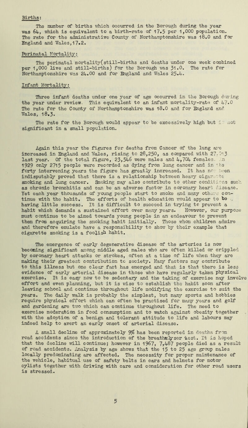 Births: The number of births which occurred in the Borough during the year was 64, which is equivalent to a birth-rate of 17*5 per 1,000 population. The rate for the administrative County of Northamptonshire was 18.0 and for England and Wales, 17-2. Perinatal Mortality: The perinatal mortality(still-births and deaths under one week combined per 1,000 live and still-births) for the Borough was 31*0* The rate for Northamptonshire was 24.00 and for England and Y/ales 23.4. Infant Mortality: Three infant deaths under one year of age occurred in the Borough during the year under review. This equivalent to an infant mortality-rate of 47*0 The rate for the County of Northamptonshire was 18.0 and for England and Wales, 18.3. The rate for the Borough would appear to be excessively high but i not significant in a small population. Again this year the figures for deaths from Cancer of the lung are increased in England and Wales, rising to 28,250, as compared with 27-013 last year. Of the total figure, 23,546 were males and 4,704 females. ..11 1929 only 2715 people were recorded as dying from lung cancer and in 1 be forty intervening years the figure has greatly increased. It has nc. teen indisputably proved that there is a relationship between heavy cigarette smoking and lung cancer. Smoking may also contribute to other conditions such as chronic bronchitis and can be an adverse factor in coronary hear: disease. Yet each year thousands of young people start to smoke and many others con- tinue with the habit. The efforts of health education would appear to be having little success. It is difficult to succeed in trying to prevent a habit which demands a sustained effort over ma,ny years. However, our purpose must continue to be aimed towards young people in an endeavour to prevent them from acquiring the smoking habit initially. Those whom children admire and therefore emulate have a responsibility to show by their example that cigarette smoking is a foolish habit. The emergence of early degenerative disease of the arteries is now becoming significant among middle aged males who are often killed or crippled by coronary heart attacks or strokes, often at a time of life when they are making their greatest contribution to society. Many factors may contribute to this illness but one clear fact has emerged and that is that there is less evidence of early arterial disease in those who have regularly taken physical exercise. It is easy now to be sedentary and the taking of exercise may involve effort and even planning, but it is wise to establish the habit soon after leaving school and continue throughout life modifying the exercise to suit the years. The daily walk is probably the simplest, but many sports and hobbies require physical effort which can often be practised for many years and golf and gardening are two which can continue throughout life. The need to exercise moderation in food consumption and to watch against obesity together with the adoption of a benign and tolerant attitude to life and labours may indeed help to avert an early onset of arterial disease. A small decline of approximately 3% has been reported in deaths from road accidents since the introduction of the breathalyser itest. It is hoped that the decline will continue; however in 1967, 7,487 people died as a result of read accidents. Analysis by age shows that the 15 to 25 age group males locally predominating are affected. The necessity for proper maintenance of the vehicle, habitual use of safety belts in cars and helmets for motor cylists together with driving with care and consideration for other road users is stressed. 5