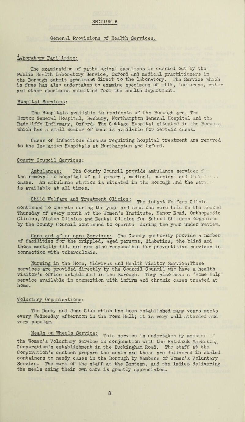 General Provisions of Health Services. jjaboratory Facilities: The examination of pathological specimens is carried out by the Public Health Laboratory Service, Oxford and medical practitioners in the Borough submit specimen** direct to the laboratory. The Service which is free has also undertaken to examine specimens of milk, ice-cream, water and other specimens submitted from the health department. Hospital Services: The Hospitals available to residents of the Borough are, The Horton General Hospital, Banbury, Northampton General Hospital and the Radcliffe Infirmary, Oxford. The Cottage Hospital situated in the Borougxi which has a small number of beds is available for certain cases. Cases of infectious disease requiring hospital treatment are removed to the Isolation Hospitals at Northampton and Oxford. County Council Services: Ambulances: The County Council provide ambulance services f the removal to hospital of all general, medical, surgical and infosf ; cases. An ambulance station is situated in the Borough and the ser\. •' is available at all times. Child Welfare and Treatment Clinics: m, . ^ ^ ,.r . . — - — - — ■ The infant Welfare Clinic continued to operate during the year and sessions were held on the second Thursday of every month at the Women’s Institute, Manor Road. Orthopaedic Clinics, Vision Clinics and Dental Clinics for School Children organised by the County Council continued to operate during the year under review. Care and after care Services: The County authority provide a number of facilities for the crippled, aged persons, diabetics, the blind and those mentally ill, and are also responsible for preventitive services in connection with tuberculosis. Nursing in the Home, Midwives and Health Visitor _Service:These services are provided directly by the Council Council who have a health visitor’s office established in the Borough. They also have a ’Home Help’ service available in conneEtion with infirm and chronic cases trea.ted at home. Voluntary Organisations: The Darby and Joan Club which has been established many years meets every Wednesday afternoon in the Town Hall; it is very well attended and very popular. Meals on Wheels Service: m1 . . > —This service is undertaken cy members ■:! the Women's Voluntary Service in conjunction with the Fatstock Marketing Corporation's establishment in the Buckingham Road. The staff at the Corporation's canteen prepare the meals and these are delivered in sealed containers to needy cases in the Borough by Members of Women's Voluntary Service. The work of the staff at the Canteen, and the ladies delivering the meals using their own cars is greatly appreciated. 8