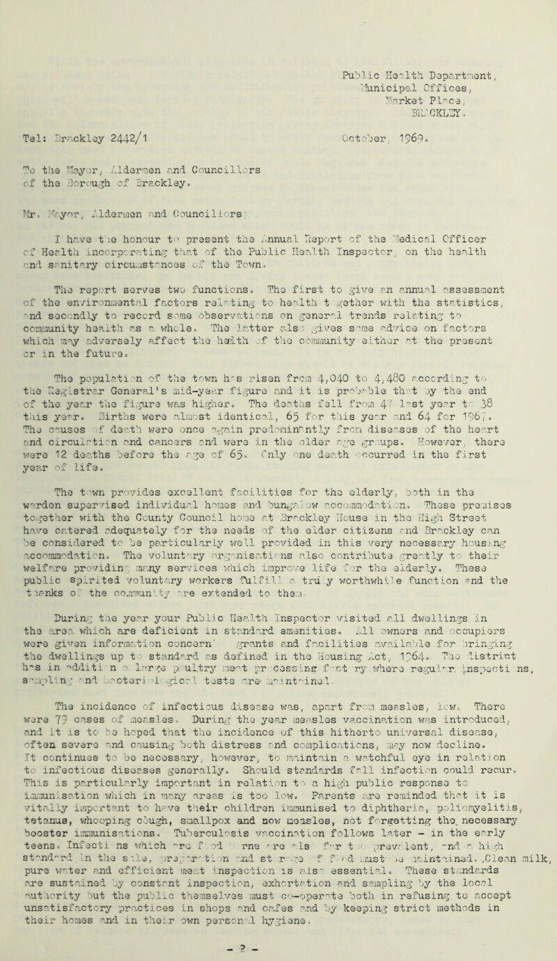 Pul-'lic DapCi-rtnont, ■ ’lunicipal Offices, I'crket Pl-^ce, 3PJCKL3r. Tel: Srackley 2442/1 October^ 196:1» To the •■Tayor,- Llder^.en and Councillors cf the dorc'U.^h of Brackley. ?Ir. r4'yor,. flderhien .and Oounciliors- I have t le honour to present the /.nnual Report of the '’■ledical Officer cf Health inccrpcratin,^ that of the Public Heo/lth Inspector^ on the heodth c.nd sanitary circu/;ist''nces of the Tc^m, The report serves two functions» The first to give a,n annual assessment cf the en/ironmenta-l fa,ctors rel'ting to heolth t gether xvlth the statistics; 'nd secondly to record some ohservati-'ns on general trends relating to cciniaunity health as a vjhcle^ The latter als-^ gives s''rae advice on factors which may adversely a,ffect the haBith of t’le community either at the present or in the future» The population of the town h's risen from 4/040 to 4;480 according to the Reglstrc,r General’s mid-year figure and it is prob.''ble thct oy the end of the year the fi,gure wa-s highero The deatas fell from 4' I'^st year t' 38 this year. Births were almost identical^ 65 for this year and 64 for 196;. The causes of death were once a-galn predominantly from diseases of the heart and circulrticn and cancers and were in the older -'•ge groupso However, there vrere 12 deaths before the age cf 6^0 Only one death Bccurred in the first yea.r of life. The town provides excellent facilities for the elderly; both in the warden super'lsed individual homes and bungalow cccommodation. These premises together vrith the County Council home at Brackley House in the High Street h. ave catered adequately for the needs of the elder citizens and Brackley can be considered tc be particul.ariy vtoII provided in this very necessary hcus/ng a.cconiin'^dolicno The voluntary organisations also contribute greatly to their welfare providin'; many services which improve life for the elderly. These public spirited voluntary workers fulfill tru:-y worthwhile function and the t lanks o' the community '.re extended to them. During tme year your Public Health Inspector visited all dwellings in the .area^ which are deficient in standard amenities, hll owners a,nd occupiers were given information concern' grants and facilities a.v.a,ila';le for cringing the dwellings up t ' standard as defined in the Housing hot,. I9640 The district h^s in ''dditi n l--r-^e p ul.try nce-'t pr cessing f-ct ry where regul'^r. ./nspecti ns, s'^mplin; ' nd urctevi I-gical tests are- :m''int''ine 1 The incidence of infectious disease v;-a,s, apa.rt from measles, ievj. There vjere 79 cases of moa,.sles. During the year measles vaccina,tioii was introduced,. a.nd it is to be hoped t'nat the incidence of this hitherto universal disea-se, often se'v/ero and c.'^using both distress and complica.ticns; may now decline. It continues to be necessary, however, to maintain a watchful eye in relation to infectious diseases generally. Should standards fall infection could recur. This is pa.rticularly irnportr.nt in rela-tion to a high public response to i. maunlsation i/uich in ma.ny areas is too low. Pa-rents avre reminded thi't it is vitally important to have their children immunised to diphtheria, poliomyelitis, tetanus, v:hocping cough, sna,llpox and nov; measles, hot forgetting the, necessary booster iiimiuni sat ions. Tuberculosis vaccin.ation follovjs later - in the early teens. Infecti ns vihich '^rc f■ od rne 're -Is f-r t ■' crevr lent, -nd - high st-nd-rd In the s'le, -/re/'.r'11-n and st r -ge f f ^d -.iust >e maintained. .Clean milk, pure V7ater and efficient meat inspection is also essential. These st.:.-nd--rds are sustained by constant inspection, exhortation and sampling by the local authority but the public t'hemselves must C'.—oper'^te both in refusin^j to a.ccept unsatisfactory pra-ctices in shops and cafes .and I'y keeping strict methods in their homes and in their own personol hygiene. - 2 -