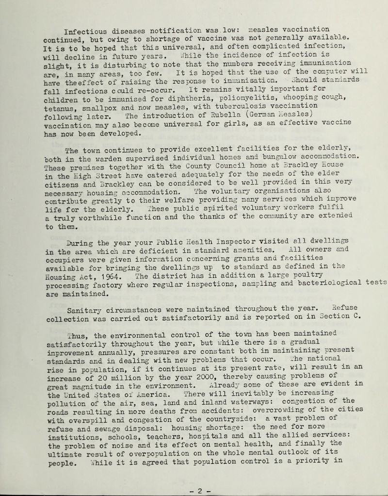 jnf'0C-tio'u.s diseases notification was lov/t measles vaccination continued, but owing to shortage of vaccine was not generally available. It is to be hoped that this universal, and often complicated infection, will decline in future years. ihile the incidence of infection is slight, it is disturbing to note that the numbers receiving immunisation are, in many areas, too few. It is hoped that the use of the computer will have theefiect of raising the response to inimanisation. should standards fall infections could re-occur. It remains vitally important for children to be immunised for diphtheria, poliomyelitis, whooping cough, tetanus, smallpox and now measles, with tuberculosis vaccination folloid.ng later. The introduction of Rubella (German i-.easles; vaccination may also become universal for girls, as an effective vaccine has now been developed. The town continues to provide excellent facilities for the elderly, both in the v^arden supervised individual homes and bungalov; accommodation. •These nremises together '.vith the County Council home at Braclcley nouse in the High Street have catered adequately for the needs oi the elder citizens and Brackley can be considered to be well provided in this very necessary housing occommodation. The voluntary organisations also contribute greatly to their welfare providing many services which improve life for the elderly. These public spirited voluntary workers fulfil a truly vrorthwhile function and the thanks of the ccxmiunity are expended to then. During the year your Public Health Inspector visited all dwellings in the area which are deficient in standard amenities. All owners and occupiers vrere given information concerning grants and facilities available for bringing the dwellings up to standard as defined in the Housing Act, 1964. The district has in addition a large poultry^ processing factory where regular inspections, sampling and bacterioxogical tests are maintained. Sanitary circumstances were maintained tnroughout the year. Refuse collection was carried out satisfactorily and is reported on in oection C. Thus, the environmental control of the toT^ni has been maintained satisfactorily throughout the year, but vrhile there is a gradual improvement annually, pressures are constant both in maintaining present standards and in dealing with nev^ problems that occur. xhe national ^ rise in pouulation, if it continues at its present rate, will result in an increase of 20 million by the year 2000, thereby causing problems of great magnitude in the environment. Already some of these are evident in the United States of America. There will inevitaoly be increasing^ pollution of the air, sea, land and inland watervraysc congestion Oj. the roads resulting in more deaths from accidents: overcrowding of the^cities with overspill and congestion of the coiintryside: a vast problem of refuse and sev^age disposal: housing shortage: the need for more institutions, schools, teachers, hospitals and all the allied services, the problem of noise and its effect on mental health, and finally the ultimate result of overpopulation on the whole mental outlook of its people. While it is agreed that population control is a priority in - 2 -