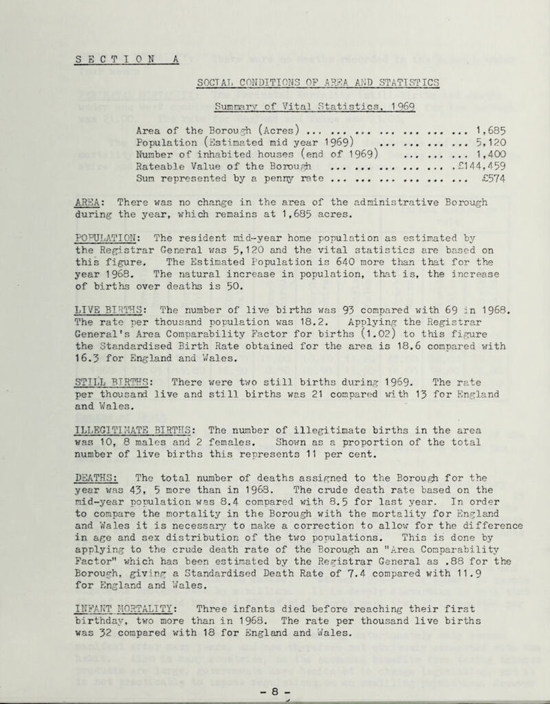 S E C TIONA SOCTAT. CONDITIONS OF AREA AND STATISTICS Summary of Vital Statistics. 1969 Area of the Borou2;h (Acres) 1,685 Population (Estimated mid year 19^9) 5,120 Number of inhabited houses (end of 1969) 1,400 Rateable Value of the Borough ... £144,459 Sum represented by a penny rete £574 AREA: There vfas no change in the area of the administrative Borough during the year, which remains at 1,685 acres. P0''^UIjATIon: The resident mid-year home population as estim.ated !;/■ the Registrar General v/as 5,120 and the vital statistics are based on this figure. The Estimated Population is 640 more than that for the year 1968. The natural increase in population, that is, the increase of births over deaths is 50. LIVE BIRTHS: The number of live births was 93 compared with 69 in 1968. The rate per thousand population v/as 18.2. Applying the Registrar General's Area Comparability Factor for births (l.02) to this figure the Standardised Birth Rate obtained for the area is 18.6 compared v/ith 16.3 for England and Nales. STILL BIRTHS: There v/ere two still births during 1969. The rate per thousand live and still births was 21 compared vrLth 13 for England and Wales. ILLEGITIMATE BIRTHS: The number of illegitimate births in the area was 10, 8 males and 2 females. Shovm as a proportion of the total number of live births this represents 11 per cent. DEATHS: The total number of deaths assigned to the Borou^ for the year vms 43, 5 more than in 1968. The crude death rate based on the mid-year population was 8.4 compared vath 8.5 for last year. In order to compare the mortality in the Borough with the mortality for England and V/ales it is necessary to make a correction to allov; for the difference in age and sex distribution of the two populations. This is done by applying to the crude death rate of the Borough an Area Comparability Factor which has been estimated by the Registrar General as .88 for the Borough, giving a Standardised Death Rate of 7.4 compared with 11.9 for Pingland and Wales. INFANT MORTALITY: Three infants died before reaching their first birthday, two more th.an in 1968. The rate per thousand live births was 32 compared with 18 for England and V/ales. - 8 -