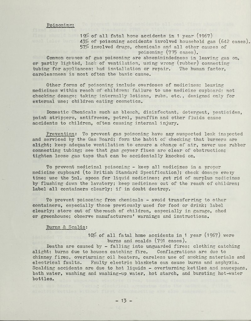 Poisoni n°~: 195^^ of all fatal home accidents in 1 yean (196?) 45?° of poisoning accidents involved household gas (642 cases). 57?° involved du-ugs, chemicals and all other causes of poisoning (775 cases), Common causes of gas poisoning are absentmindedness in leaving gas on, or partly lighted, lach of ventilation, using wrong (rubber) connecting tubing for appliances; bad installation or repair. The human factor, carelessness is most often the basic cause. Other forms of poisoning include overdoses of medicines: leaving medicines within reach of children; failure to use medicine cupboard; not checking dosage; taking internally lotions, rubs, etc., designed only for external use; children eating cosmetics. Domestic Chemicals such as bleach, disinfectant, detergent, pesticides, paint strippers, antifreeze, petrol, paraffin and other fluids cause accidents to children, often causing internal injury. Prevention: To prevent gas poisoning have any suspected leak inspected and serviced by the Gas Board; form the habit of checking that burners are alight; keep adequate ventilation to ensure a change of air, never use rubber connecting tubing; see that gas geyser flues are clear of obstruction; tighten loose gas taps that can be accidentally knocked on. To prevent medicinal poisoning - keep all medicines in a proper medicine cupboard (to British Standard Specification); check dosage eveiy time; use the 5ml, spoon for liquid medicines; get rid of surplus medicines by flushing down the lavatory; keep medicines out of the reach of children; label all containers clearly; if in doubt destroy. To prevent poisoning from chemicals - avoid transferring to other containers, especially those previously used for food or drink; label clearly; store out of the reach of children, especially in garage, shed or greenhouse; observe manufacturers’ warnings and instructions. Burns & Scalds: 10?j of all fatal home accidents in 1 year (1967) were burns and scalds (791 cases). Deaths are caused by - falling into unguarded fires; clothing catching alight; burns due to houses catching fire. Conflagrations are due to chimney fires, overturning oil heaters, careless use of smoking materials and electrical faults. Faulty electric blankets can cause bums and asphyxia. Scalding accidents are due to hot liquids - overturning kettles and saucepans, bath water, washing and washing-up water, hot starch, and bursting hot-water bottles. - 13 -