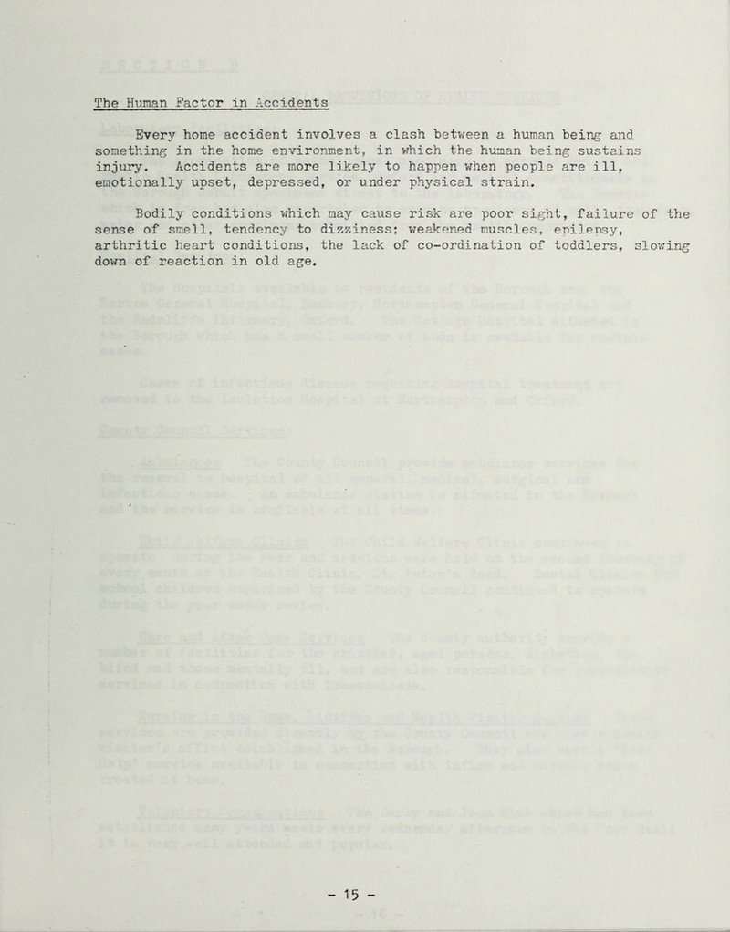 Every home accident involves a clash between a human bein^ and something in the home environment, in which the human being sustains injury. Accidents are more likely to happen when people are ill, emotionally upset, depressed, or under physical strain. Bodily conditions which may cause risk are poor sight, failure of the sense of smell, tendency to dizziness; weakened muscles, epilensy, arthritic heart conditions, the lack of co-ordination of toddlers, slov:ing down of reaction in old age. - 15 -
