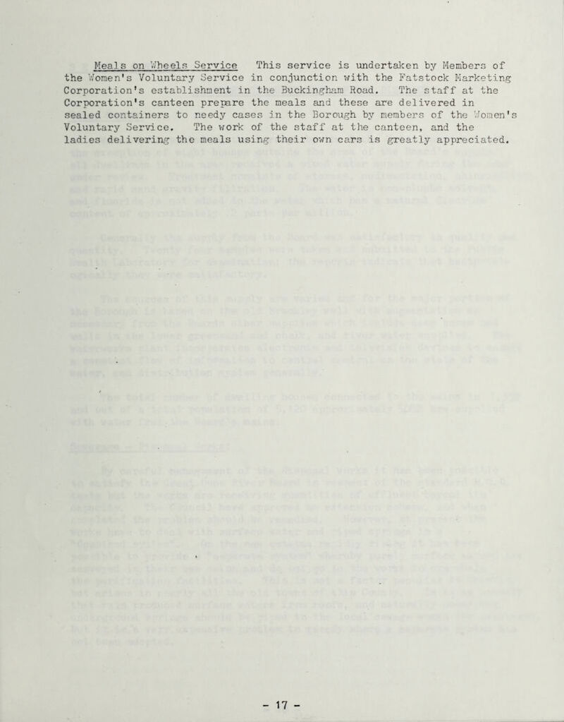Meals on V/heels Service This service is undertaken by Members of the Women's Voluntary Service in conjunction with the Fatstock Marketing Corporation's establishment in the Buckingham Road. The staff at the Corporation's canteen prepare the meals and these are delivered in sealed containers to needy cases in the Borough by members of the Women's Voluntary Service. The vrork of the staff at the canteen, and the ladies delivering the meals using their own cars is greatly appreciated. - 17 -