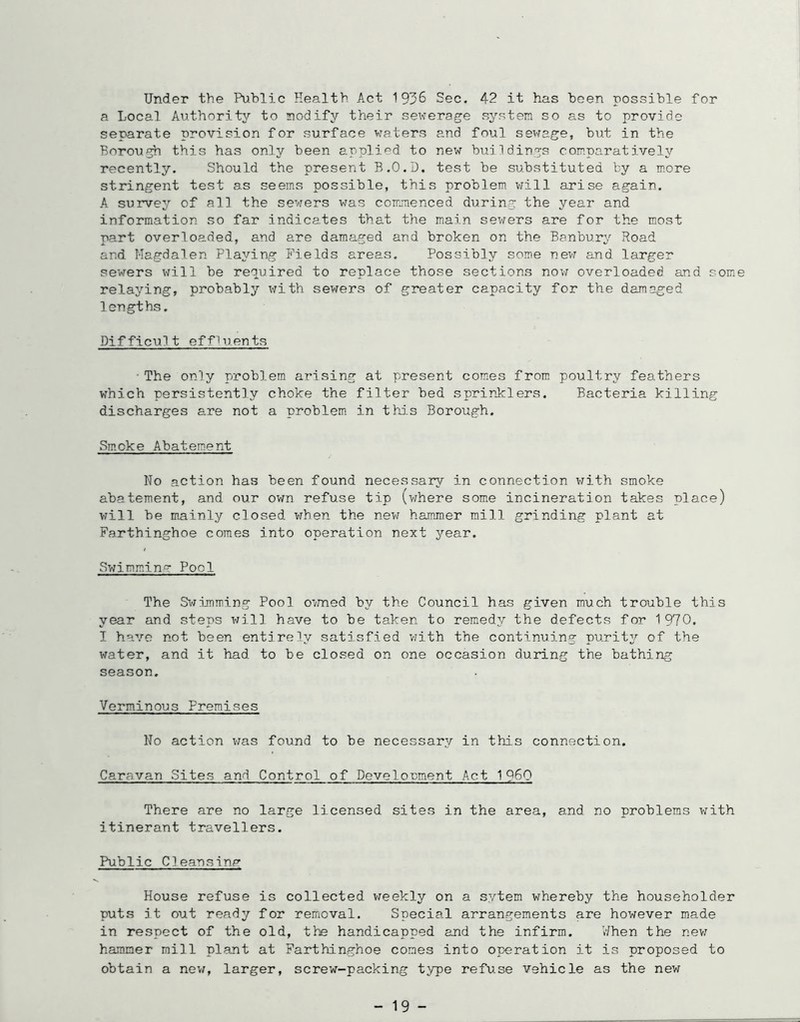 Under the Public Health Act 1936 Sec. 42 it has been possible for a Local Authority to nodify their sewerage system so as to provide separate provision for surface waters and foul sewage, but in the Borough this has only been applied to new buildings comparatively recently. Should the present B.O.D. teat be substituted by a more stringent test as seems possible, this problem viill arise again. A survey of all the sewers was commenced during the year and information so far indicates that the main sewers are for the most part overloaded, and are damaged and broken on the Banbury Road and Magdalen Playing Fields areas. Possibly some nevr and larger sewers vfill be required to replace those sections now overloaded and some relaying, probably'’ v?ith sewers of greater capacity for the damaged lengths. Difficult effluents • The only problem arising at present comies from, poultry feathers which persistently choke the filter bed sprinlclers. Bacteria killing discharges are not a problem in thi.s Borough. Smoke Abatement No action has been found necessary in connection with smoke abatement, and our own refuse tip (vfhere some incineration takes place) will be mainly closed when the new hammer mill grinding plant at Farthinghoe comes into operation next year. Sv;immin? Pool The S>;imming Pool o'/med by the Council has given much trouble this year and steps will have to be taken to remedy the defects for 1970. I have not been entirely satisfied V7ith the continuing purity of the water, and it had to be closed on one occasion during the bathing season. Verminous Premises No action was found to be necessary in this connection. Caravan Sites and Control of Develonment Act 1 Q60 There are no large licensed sites in the area, and no problems with itinerant travellers. Public Cleansinp' House refuse is collected v/eekly on a sytem whereby the householder puts it out ready for removal. Special arrangements are however made in respect of the old, the handicapped and the infirm. V/hen the nev; hammer mill plant at Farthinghoe comes into operation it is proposed to obtain a nev/, larger, screw-packing type refuse vehicle as the new - 19 -