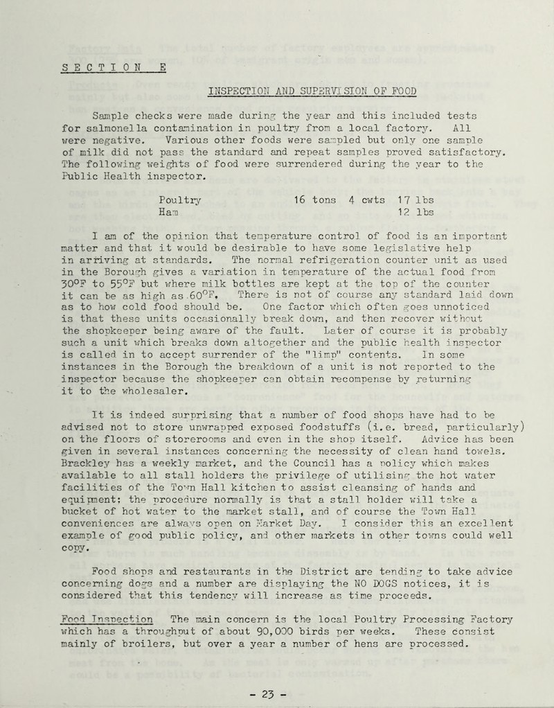 INSPECTION AND SUPERVISION OF FOOD Sample checks were made during the year and this included tests for salmonella contamination in poultr'/’ from a local factory. All were negative. Various other foods v/ere sampled but only one sample of milk did not pass the standard and repeat samples proved satisfactory. The following weights of food v/ere surrendered d\iring the year to the Public Health inspector. 16 tons 4 cwts 17 lbs 12 lbs Poultry Ham I am of the opinion that temperature control of food is an important matter and that it v;ould be desirable to have some legislative help in arriving at standards. The normal refrigeration counter unit as tised in the Borough gives a variation in temperature of the actual food from 30°F to 55°E but vfhere milk bottles are kept at the top of the counter it can be as high as.60^F. There is not of course any standard laid dovm as to hov7 cold food should be. One factor which often goes unnoticed is that these units occasionally break down, and then recover without the shopkeeper being av;are of the fault. Later of course it is probably such a unit v;hich breaks down altogether and the public health inspector is called in to accept surrender of the limp contents. In some instances in the Borough the breakdov/n of a unit is not reported to the inspector because the shopkeeper can obtain recompense by returning it to the vrholesaler. It is indeed surprising that a number of food shops have had to be advised not to store unwrapped exposed foodstuffs (i.e. bread, particularly) on the floors of storerooms and even in the shop itself. Advice has been given in several instances concerning the necessity of clean hand towels. Brackley has a weekly market, and the Council has a nolicy which makes available to all stall holders the privilege of utilising the hot vmter facilities of the To’rn Hall kitchen to assist cleansing of hands and equipment; the procedure normally is tb-at a stall holder v;ill take a bucket of hot vjater to the market stall, and of course the Tovm Hall conveniences are always open on Earket Day. I consider this an excellent example of good public policy, and other markets in other to^-ms could well copy. Food shops and restaurants in the District are tending to take advice concerning dogs and a number are displa^/iug the NO DOGS notices, it is considered that this tendency v^ill increase as time proceeds. Food Insnection The main concern is the local Poultry Processing Factory vPnich has a throughput of about 90,000 birds per weeks. These consist mainly of broilers, but over a year a number of hens are processed. - 23 -