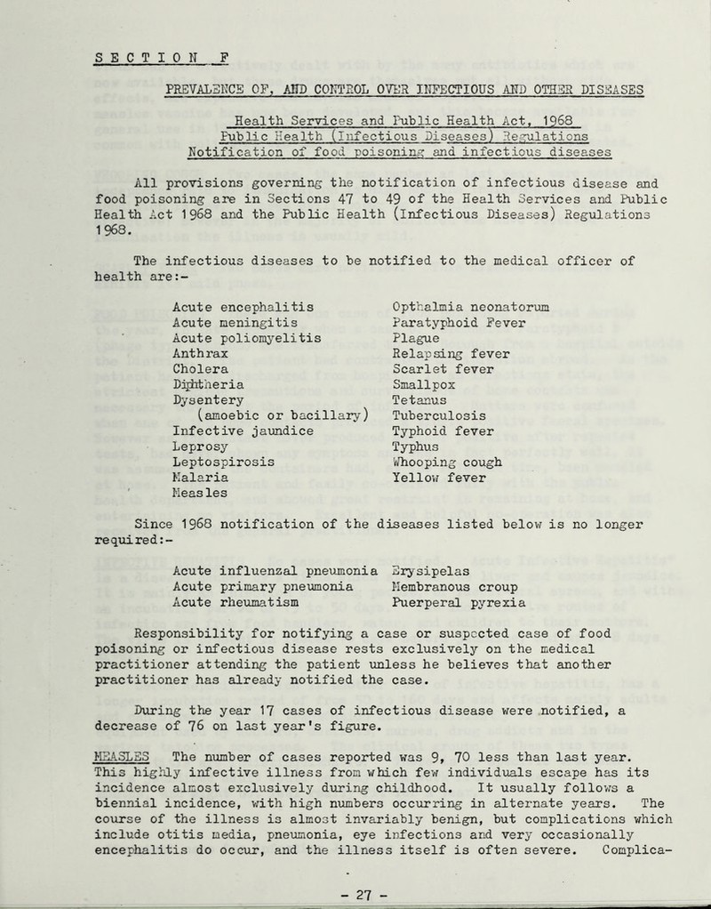 S E CTION P PREVALENCE OF, KSD COITTEOL OVER IITPECTIOUS AKD OTHE2 DISEASES Health Services and Public Health Act, 1968 Public Health (infectious Diseases) Reaailations Notification of food poisoning? and infectious diseases All provisions governing the notification of infectious disease and food poisoning are in Sections 47 to 49 of the Health Services and Public Health Act 1968 and the Public Health (infectious Diseases) Regulations 1968. The infectious diseases to be notified to the medical officer of health are:- Acute encephalitis Acute meningitis Acute poliomyelitis Anthrax Cholera Djjhtheria Dysentery (amoebic or bacillary) Infective jaundice Leprosy Leptospirosis Malaria ' Measles Since 1968 notification of the required Opthalmia neonatorum Paratyphoid Fever Plague Relapsing fever Scarlet fever Smallpox Tetanus Tuberculosis Typhoid fever Typhus V/hooping cough Yelloii fever diseases listed below is no longer Acute influenzal pneujnonia Erysipelas Acute primary pneumonia Membranous croup Acute rheiimatism Puerperal pyrexia Responsibility for notifying a case or suspected case of food poisoning or infectious disease rests exclusively on the medical practitioner attending the patient unless he believes that another practitioner has already notified the case. During the year 17 cases of infectious disease were notified, a decrease of 76 on last year's figure. HEA5LSS The number of cases reported was 9» 70 less than last year. This highly infective illness from which few individuals escape has its incidence almost exclusively during childhood. It usually follows a biennial incidence, v;ith high numbers occurring in alternate years. The course of the illness is almost invariably benign, but complications which include otitis media, pneumonia, eye infections and very occasionally encephalitis do occur, and the illness itself is often severe. Complica- - 27 -