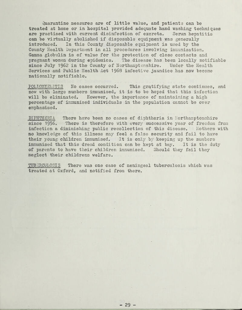 Quarantine measures are of little value, and patients can be treated at home or in hospital provided adeq\iate hand washing techniques are practised V7ith current disinfection of excreta. Serum hepatitis can be virtually abolished if disposable equipment was generally introduced. In this County disposable equipment is used by the County Health Department in all procedures involving immunisation. Gamma globulin is of value for the protection of close contacts and pregnant women during epidemics. The disease has been locally notifiable since July 1962 in the County of Northamptonshire. Under the Health Services and Public Health Act 1963 infective jaundice has now become nationally notifiable. POLIOIIYSLITIS No cases occurred. This gratifying state continues, and novr v/ith large numbers immunised, it is to be hoped that this infection will be eliminated. Eov^ever, the importance of maintaining a high percentage of immunised individuals in the population cannot be over emphasised. DIPHTHERIA There have been no cases of diphtheria in llorthamptonshire since 1956. There is therefore ’with every successive year of freedom from infection a diminishing public recollection of this disease. I-iothers with no knovrledge of this illness may feel a false security and fail to have their young cliildren immunised. It is onlj' by keeping up the numbers immunised that this dread condition can be kept at bay. It is the duty of parents to have their children immunised. Should tliey fail they neglect their childrens welfare. TUBERCULOSIS There was one case of meningeal tuberculosis which v/as treated at Oxford, and notified from there. - 29 -