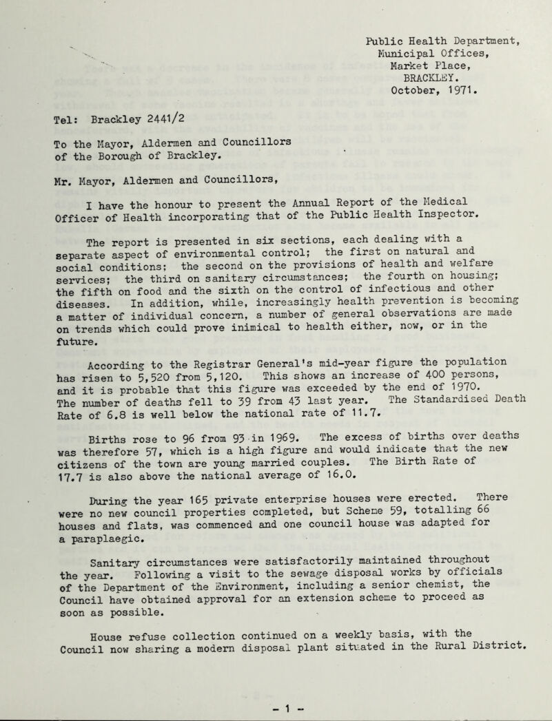 Public Health Department, Municipal Offices, Market Place, BRACKLEY. October, 1971. Tel: Brackley 2441/2 To the Mayor, Aldermen and Councillors of the Borough of Brackley. Mr. Mayor, Aldermen and Councillors, I have the honour to present the Annual Report of the Medical Officer of Health incorporating that of the Public Health Inspector, The report is presented in six sections, each dealing with a separate aspect of environmental control; the first on natural and social conditions; the second on the provisions of health and welfare sei*vices; the third on sanitary circumstances; the fourth on housing; the fifth on food and the sixth on the control of infectious and other diseases. In addition, while, increasingly health prevention is becoming a matter of individual concern, a number of general observations are made on trends which could prove inimical to health either, now, or in the future. According to the Registrar General's mid-year figure the population has risen to 5,520 from 5,120. This shows an increase of 400 persons, and it is probable that this figure was exceeded by the end of 1970. ^ The number of deaths fell to 59 from 43 last year. The Standardised Death Rate of 6.8 is well below the national rate of 11.7. Births rose to 96 from 93 in 1969. The excess of births over deaths was therefore 57, which is a high figure and would indicate that the new citizens of the town are young married couples. The Birth Rate of 17.7 is also above the national average of 16.0. During the year 165 private enterprise houses were erected. There were no new council properties completed, but Scheme 59, totalling 66 houses and flats, was commenced and one council house was adapted for a paraplaegic. Sanitary circumstances were satisfactorily maintained throughout the year. Following a visit to the sevfage disposal works by officials of the Department of the Environment, including a senior chemist, the Council have obtained approval for an extension scheme to proceed as soon as possible. House refuse collection continued on a weekly basis, with the Council now sharing a modern disposal plant sit\-ated in the Rural District,