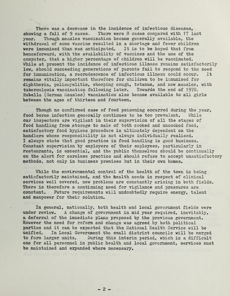 There was a decrease in the incidence of infectious diseases, showing a fall of 9 cases. There were 8 cases compared with 17 last year. Though measles vaccination became generally available, the withdrawal of some vaccine resulted in a shortage and feiver children were immunised than was anticipated. It is to be hoped that from henceforward, with the availability of vaccines and the use of the computer, that a higher percentage of children will be vaccinated. While at present the incidence of infectious illness remains satisfactorily low, should succeeding generations of parents fail to respond to the need for immunisation, a recrudescence of infectious illness could occur. It remains vitally important therefore for children to be immunised for diphtheria, poliomyelitis, whooping cough, tetanus, and now measles, with tuberculosis vaccination following later. Towards the end of 1970, Rubella (German measles) vaccination also became available to all girls between the ages of thirteen and fourteen. Though no confirmed case of food poisoning occurred during the year, food borne infection generally continues to be too prevalent. V/hile our inspectors are vigilant in their supervision of all the stages of food handling from storage to sale of both cooked and uncooked food, satisfactory food hygiene procedure is ultimately dependent on the handlers whose responsibility is not always individually realised. I always state that good practice in food handling is good business. Constant supervision by employers of their employees, particularly in restaurants, is essential, and the public themselves should be continually on the alert for careless practice and should refuse to accept vinsatisfactory methods, not only in business premises but in their own homes, V/hile the environmental control of the health of the town is being satisfactorily maintained, and the health needs in respect of clinical services well covered, new problems are constantly arising in both fields. There is therefore a contin\iing need for vigilance and pressures are constant. Future requirements will undoubtedly require energy, talent and manpower for their solution. In general, nationally, both health and local government fields v;ere under review. A change of government in mid year required, inevitably, a deferral of the immediate plans proposed by the previous government. However the need for reform and change was agreed by both political parties and it can be expected that the Rational Health Service will be unified. In Local Government the small district councils will be merged to form larger units. During this interim period, which is a difficult one for all personnel in public health and local government, services must be maintained and expanded where necessary. - 2 -