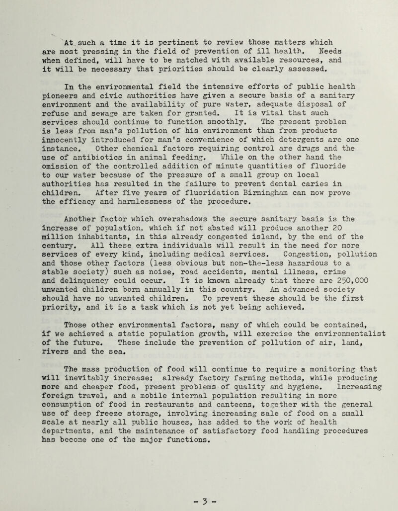 At., such a time it is pertinent to review those matters which are most pressing in the field of prevention of ill health. Needs when defined, will have to be matched with available resources, and it will be necessary that priorities should be clearly assessed. In the environmental field the intensive efforts of public health pioneers and civic authorities have given a secure basis of a sanitary environment and the availability of pure water, adequate disposal of refuse and sewage are taken for granted. It is vital that such services should continue to function smoothly. The present problem is less from man's pollution of his environment than from products innocently introduced for man's convenience of which detergents are one instance. Other chemical factors requiring control are drugs and the use of antibiotics in animal feeding. VHiile on the other hand the omission of the controlled addition of minute quantities of fluoride to our water because of the pressure of a small group on local authorities has resulted in the failure to prevent dental caries in children. After five years of fluoridation Birmingham can now prove the efficacy and harmlessness of the procedure. Another factor which overshadows the secure sanitary basis is the increase of population, which if not abated will produce another 20 million inhabitants, in this already congested island, by the end of the century. All these extra individuals vrill result in the need for more seivices of every kind, including medical services. Congestion, pollution and those other factors (less obvious but non-the-less hazardous to a stable society) such as noise, road accidents, mental illness, crime and delinquency could occur. It is known already that there are 250,000 unwanted children bom annually in this country. An advanced society should have no unwanted children. To prevent these should be the first priority, and it is a task which is not yet being achieved. Those other environmental factors, many of which could be contained, if we achieved a static population grov^th, will exercise the environmentalist of the future. These include the prevention of pollution of air, land, rivers and the sea. The mass production of food will continue to require a monitoring that will inevitably increase; already factory farming methods, while producing more and cheaper food, present problems of quality and hygiene. Increasing foreign travel, and a mobile internal population resulting in more consumption of food in restaurants and canteens, together with the general use of deep freeze storage, involving increasing sale of food on a small scale at nearly all public houses, has added to the work of health departments, and the maintenance of satisfactory food handling procedures has become one of the major functions.