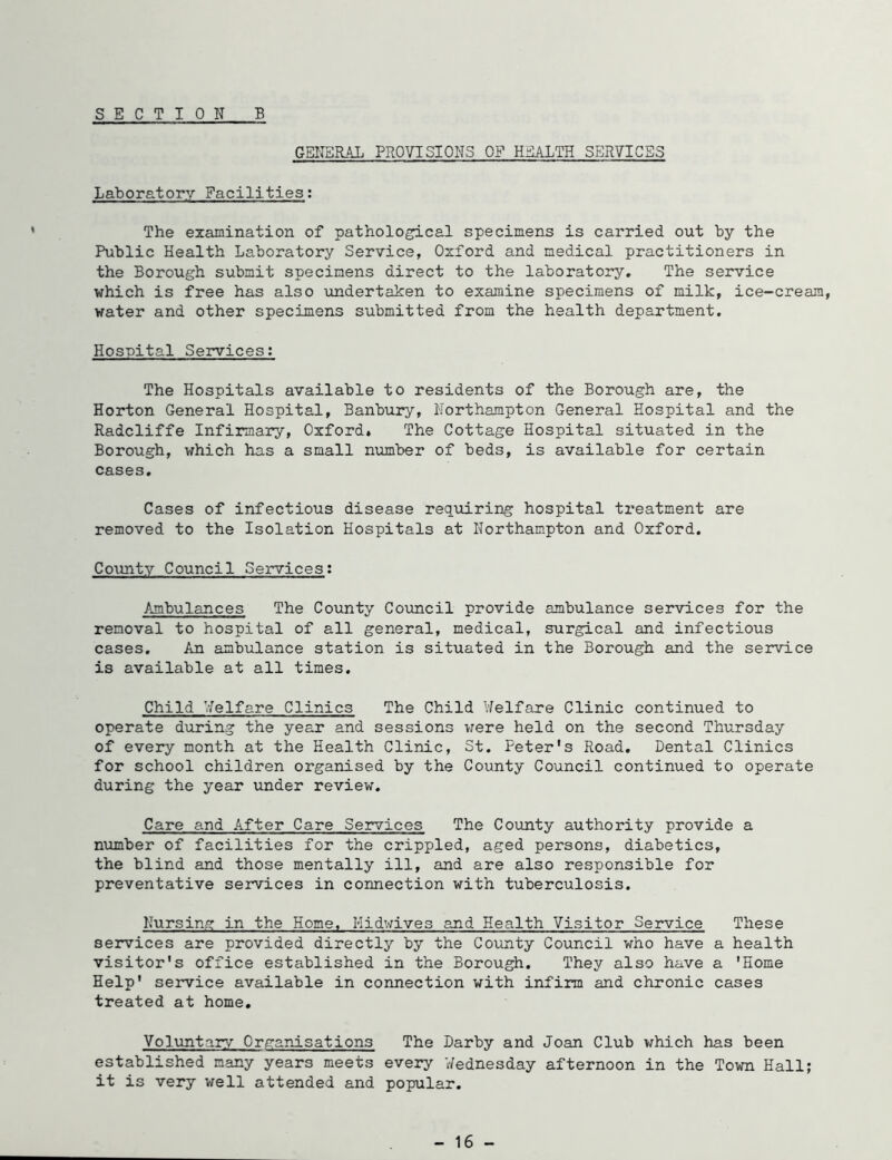 SECTION B GENERAL PROVISIONS OF HEALTH SERVICES Laboratory Facilities; The ezamination of patholo^cal specimens is carried out by the Public Health Laboratory Service, Oxford and medical practitioners in the Borough submit specimens direct to the laboratory. The service which is free has also undertaken to examine specimens of milk, ice-cream, water and other specimens submitted from the health department. Hospital Services; The Hospitals available to residents of the Borough are, the Horton General Hospital, Banbury, Northampton General Hospital and the Radcliffe Infirmary, Oxford. The Cottage Hospital situated in the Borough, which has a small number of beds, is available for certain cases. Cases of infectious disease requiring hospital treatment are removed to the Isolation Hospitals at Northampton and Oxford. County Council Services; Ambulances The County Covincil provide ambulance services for the removal to hospital of all general, medical, surgical and infectious cases. An ambulance station is situated in the Borough and the service is available at all times. Child Welfare Clinics The Child Welfare Clinic continued to operate during the year and sessions v;ere held on the second Thursday of every month at the Health Clinic, St. Peter’s Road. Dental Clinics for school children organised by the County Council continued to operate during the year under review. Care and After Care Services The County authority provide a number of facilities for the crippled, aged persons, diabetics, the blind and those mentally ill, and are also responsible for preventative services in connection with tuberculosis. Nursing in the Home, Midwives and Health Visitor Service These services are provided directly by the County Council who have a health visitor’s office established in the Borough. They also have a ’Home Help’ service available in connection with infirm and chronic cases treated at home. Voluntary Organisations The Darby and Joan Club v/hich has been established many years meets every Wednesday afternoon in the Town Hall; it is very well attended and popular. - 16 -