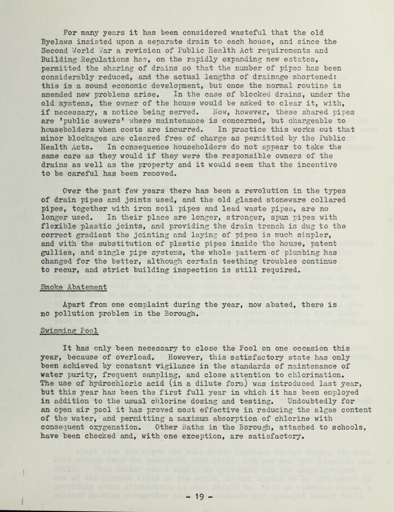 For many years it has been considered wasteful that the old Byelaws insisted upon a separate drain to each house, and since the Second ’t/orld '.var a revision of Public Health Act requirements and Building Regulations has, on the rapidly expanding new estates, permitted the sharing of drains so that the number of pipes has been considerably reduced, and the actual lengths of drainage shortened: this is a sound economic development, but once the normal routine is amended new problems arise. In the case of blocked drains, under the old systems, the O’.-mer of the house would be asked to clear it, with, if necessary, a notice being served. Now, however, these shared pipes are 'public sewers' where maintenance is concerned, but chargeable to householders when costs are incurred. In practice this works out that minor blockages are cleared free of charge as permitted by the Public Health Acts. In consequence householders do not appear to take the same care as they would if they were the responsible owners of the drains as v/ell as the property and it v^ould seem that the incentive to be careful has been removed. Over the past few years there has been a revolution in the typ)es of drain pipes and joints used, and the old glazed stoneware collared pipes, together ^vith iron soil pipes and lead waste pipes, are no longer used. In their place are longer, stronger, spun pipes with flexible plastic joints, and providing the drain trench is dug to the correct gradient the jointing and laying of pipes is much simpler, and v^ith the substitution of plastic pipes inside the house, patent gullies, and single pipe systems, the whole pattern of plumbing has changed for the better, although certain teething troubles continue to recur, and strict building inspection is still required. Smoke Abatement Apart from one complaint during the year, nov^ abated, there is no pollution problem in the Borough. Swimming Pool It has only been necessary to close the Pool on one occasion this year, becavise of overload. However, this satisfactory state has only been achieved by constant vigilance in the standards of maintenance of water purity, frequent sampling, and close attention to chlorination. The use of hydrochloric acid (in a dilute form) was introduced last year, but this year has been the first full year in v;hich it has been employed in addition to the usual chlorine dosing and testing. Undoubtedly for an open air pool it has proved most effective in reducing the algae content of the vrater, and permitting a maximum absorption of chlorine with consequent oxygenation. Other Baths in the Borough, attached to schools, have been checked and, with one exception, are satisfactory. I - 19 -