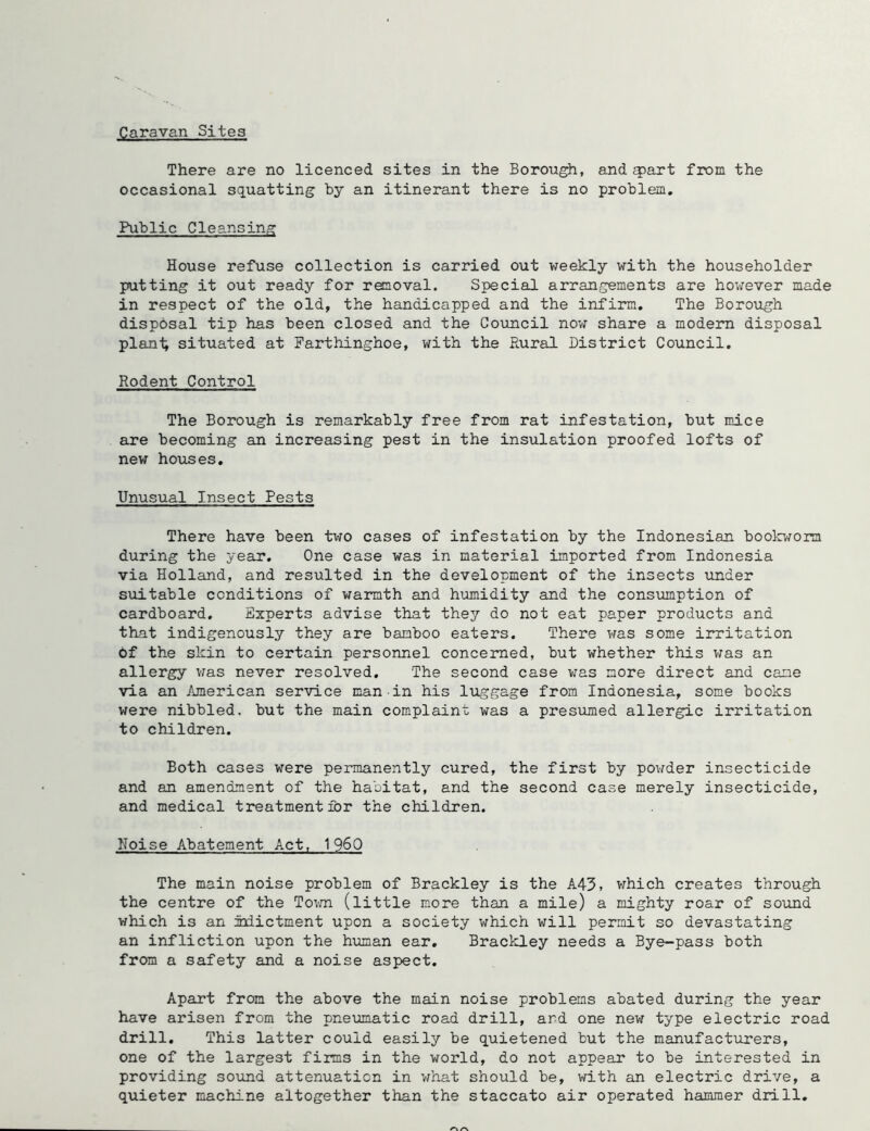 Caravan Sites There are no licenced sites in the Borough, and ^art from the occasional squatting by an itinerant there is no problem. Public Cleansing House refuse collection is carried out weekly with the householder putting it out ready for removal. Special arrangements are hov^ever made in respect of the old, the handicapped and the infirm. The Boroiigh disposal tip has been closed and the Council nov^ share a modem disposal plenl; situated at Parthinghoe, with the Rural District Council. Rodent Control The Borough is remarkably free from rat infestation, but mice are becoming an increasing pest in the insulation proofed lofts of new houses. Unusual Insect Pests There have been tvro cases of infestation by the Indonesian bookworm during the year. One case was in material imported from Indonesia via Holland, and resulted in the development of the insects under suitable conditions of warmth and humidity and the consumption of cardboard. Experts advise that they do not eat paper products and that indigenously they are bamboo eaters. There was some irritation 6f the skin to certain personnel concerned, but whether this was an allergy vfas never resolved. The second case was more direct and cane via an American service man in his luggage from Indonesia, some books were nibbled, but the main complaint was a presiimed allergic irritation to children. Both cases were permanently cured, the first by povrder insecticide and an amendment of the habitat, and the second case merely insecticide, and medical treatment for the children. Noise Abatement Act, I960 The main noise problem of Brackley is the A43> v^hich creates through the centre of the Tov.m (little more than a mile) a mighty roar of sound which is an idictment upon a society which v;ill permit so devastating an infliction upon the human ear. Brackley needs a Bye-pass both from a safety and a noise aspect. Apart from the above the main noise problems abated during the year have arisen from the pneumatic road drill, and one new type electric road drill. This latter could easily be quietened but the manufacturers, one of the largest firms in the world, do not appear to be interested in providing sound attenuation in what should be, with an electric drive, a quieter machine altogether than the staccato air operated hammer drill.
