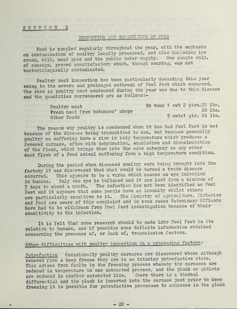 SECT ION E ITTSPSCTION ANN SUIErtVISICN OF POOD Food is sampled regrularly throughout the year, with the emphasis on contamination of poultry locally processed, and also including ice cream, milk, meat pies and the public water supply. One sample only, of sausage, proved unsatisfactory which, though souring, was not bacteriologically contaminated. Poultry meat inspection has been particularly demanding this year owing to the severe and prolonged outbreak of Fowl Pest which occurred. The rise in poultry meat condemned during the year was due to this disease and the quantities surrendered are as follows Poultry meat 94 tons 1 cwt 2 qtrs.22 lbs. Fresh meat from butchers' shops 28 lbs. Other foods 5 cwts1 qtr. 24 lbs. The reason why poultry is condemned vdien it has had Fowl Pest is not because of the disease being transmitted to man, but because generally poultry so suffering have a rise in body temperature which produces a fevered carcase, often with dehydration, emaciation and discolouration of the flesh, which brings them into the same category as any other dead flesh of a food animal suffering from a high temperatxire condition. During the period when diseased poultry were being brought into the factory it was discovered that what could be termed a trade disease occurred. This appears to be a virus which causes an eye infection in humans. Only one eye is inflamed and it can last from a minim.um^of 3 days to about a month. The infection has not been identified as Fowl Pest and it appears that some people have an immunity whilst others are particularly sensitive to it. The I'inistr:/ of Agriculture, Fisheries and Food are aware of this complaint and in some cases Veterinary Officers have had to be withdravm from Fov;l Pest investigation because of their sensitivity to the infection. It is felt th-at some research sho\ild be made into Fov^l Pest in its relation to humans, and if possible some definite infomation obtained concerning the presence of, or lack of, transmission factors. Other difficulties with poultry insnection in a nrocessing factq:g7.: Putrefaction Occasionally poultry carcases are discovered v/here although removed from a deep freeze they are in an interior putrefactive state. This arises from faidts in the freezing process whereby the carcases are reduced in temperature in one automated process, and the pluck or giblets are reduced in another automated line. ^Hiere there is a thermal differential and the pluck is inserted into the carcase just prior to deep freezing it is possible for putrefactive processes to commence in the pluck - 22 -