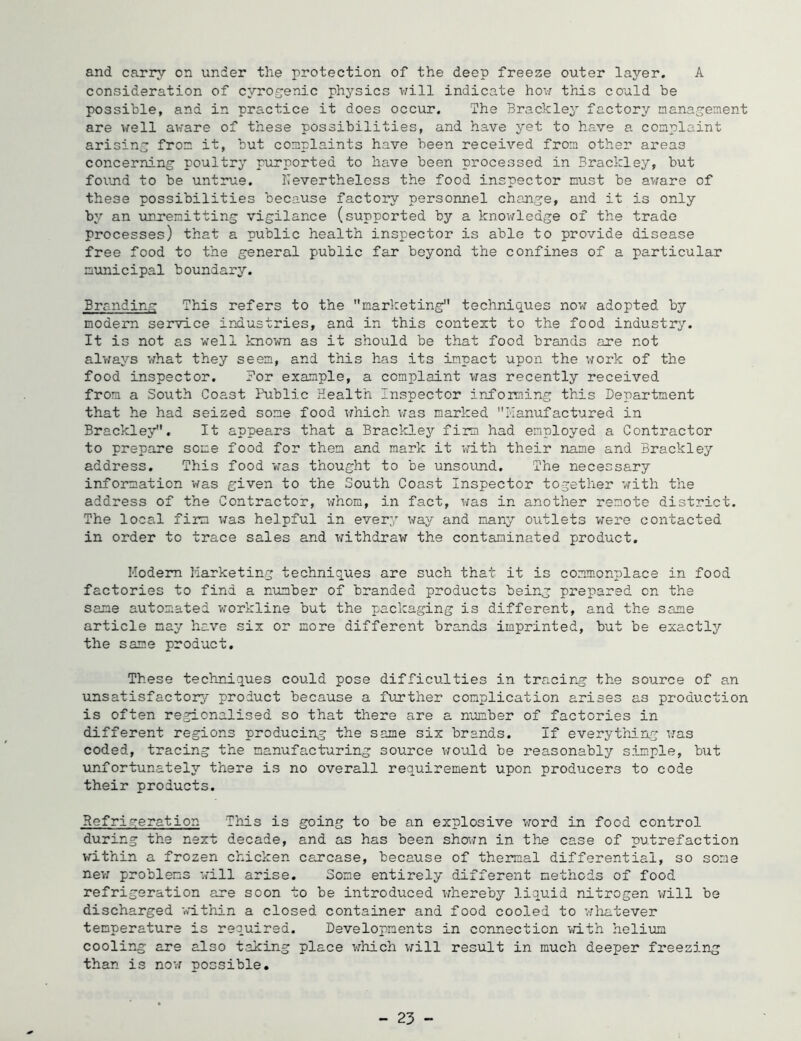 A and carry on under the protection of the deep freeze outer layer, consideration of cyrogenic physics will indicate how this could be possible, and in practice it does occur. The hrackley factor;/ management are well aware of these possibilities, and have yet to have a complaint arising from it, but complaints have been received from other areas concerning poultry purported to have been processed in Bi’ackley, but found to be untrue. Nevertheless the food inspector must be aware of these possibilities because factory personnel change, and it is only by an unremitting vigilance (supported by a knowledge of the trade processes) that a public health inspector is able to provide disease free food to the general public far beyond the confines of a particular mimicipal boundary. Branding This refers to the marlceting techniques now adopted by modem service industries, and in this context to the food industry. It is not as well known as it should be that food brands are not alv/ays what they seem, and this has its impact upon the work of the food inspector. For example, a complaint was recently received from a South Coast Public Health Inspector iirfoiming this Department that he had seized some food which v;as marked Ilanufactured in Brackley. It appears that a Brackley firm had employed a Contractor to prepare some food for them and mark it vdLth their name and Brackley address. This food was thought to be unsound. The necessary information was given to the South Coast Inspector together with the address of the Contractor, whom, in fact, was in another remote district. The local firm was helpful in every way and many outlets were contacted in order to trace sales and withdraw the contaminated product. Hodem Marketing techniques are such that it is commonplace in food factories to find a number of branded products being prepared on the same automated workline but the packaging is different, and the same article may have six or more different brands imprinted, but be exactly the same product. These techniques could pose difficulties in tracing the source of an unsatisfactory product because a further complication arises as production is often regionalised so that there are a number of factories in different regions producing the same six brands. If everything was coded, tracing the manufacturing source v^nold be reasonably simple, but unfortunately there is no overall requirement upon producers to code their products. Refrigeration This is going to be an explosive word in food control during the next decade, and as has been sho^m in the case of putrefaction within a frozen chicken carcase, because of thermal differential, so some new problems will arise. Some entirely different methods of food refrigeration are soon to be introduced whereby liquid nitrogen vrill be discharged within a closed container and food cooled to whatever temperature is required. Developments in connection with helium cooling are also taking place wliich vrill result in much deeper freezing than is now possible. - 23 -