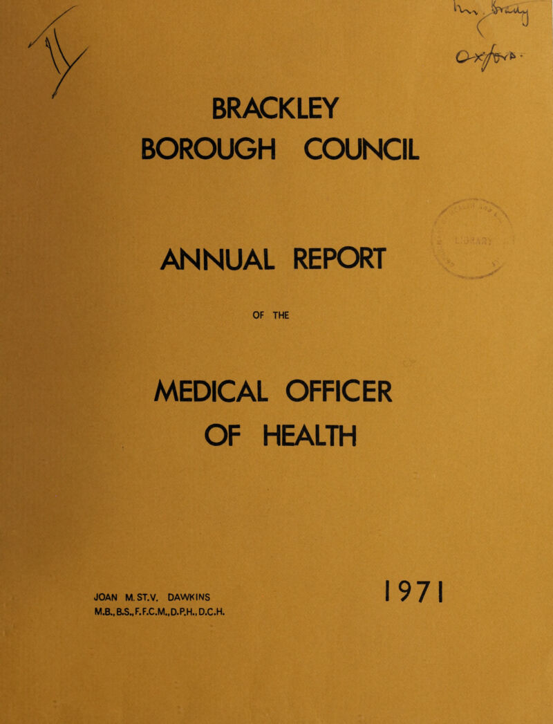 BRACKLEY BOROUGH COUNCIL c ^ ANNUAL REPORT MEDICAL OFFICER OF HEALTH M.B., B.S..F.F.C.M.,D.P.H., D.C.H. 1971