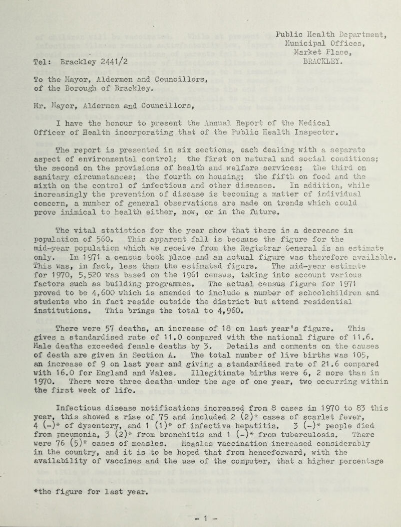 Tel: Brackley 2441/2 To the Mayor, Aldermen and Councillors, of the Borou^ of Brackley, Mr. Mayor, Aldermen and Councillors, I have the honour to present the .’vnnual Report of the Medical Officer of Health incorporating that of the Public Health Inspector. The report is presented in six sections, each dealing v;ith a separate aspect of environmental control; the first on natural and social conditions; the second on the provisions of health and welfare services; the third on sanitary circumstances; the fourth on housing; the fifth on food and the sixth on the control of infectious and other diseases. In addition, while increasingly the prevention of disease is becoming a matter of individual concern, a number of general observations are made on trends which could prove inimical to health either, now, or in the Aiture. The vital statistics for the year show that there is a decrease in population of 560. This apparent fall is because the figure for the mid-year population which we receive from the Registrar General is an estimate only. In 1 971 a census took place and an actual figure was therefore available. This was, in fact, less than the estimated figui'e. The mid-year estimate for 1970, 5,520 was based on the 1961 census, taking into account various factors such as building programmes. The actual census figure for 1971 proved to be 4,600 which is amended to include a nujnber of schoolchildren and students who in fact reside outside the district but attend residential institutions. This brings the total to 4,960. There vrere 57 deaths, an increase of 18 on last year's figure. This gives a standardised rate of 11.0 compared with the national figure of 11.6. Male deaths exceeded female deaths by 5. Details and comments on the causes of death are given in Section A. The total number of live births was 105, an increase of 9 on last year and giving a standardised rate of 21.6 compared with 16.0 for England and Wales. Illegitimate births were 6, 2 more than in 1970. There were three deaths-under the age of one year, two occurring vrithin the fixst vreek of life. Infectious disease notifications increased from 8 cases in 1970 to 83 this year, tliis showed a rise of 75 and included 2 (2)* cases of scarlet fever, 4 (-)* of dysentery, and 1 (1)* of infective hepatitis. 3 (-)* people died from pneumonia, 3 (2)* from bronchitis and 1 (-)* from tuberculosis. There were 76 (5)* cases of measles. Measles vaccination increased considerably in the country, and it is to be hoped that from henceforv?ard, with the availability of vaccines and the use of the computer, that a higher percentage Public Health Department, Municipal Offices, Market Place, BPuACICLEI. *the figure for last year. 1