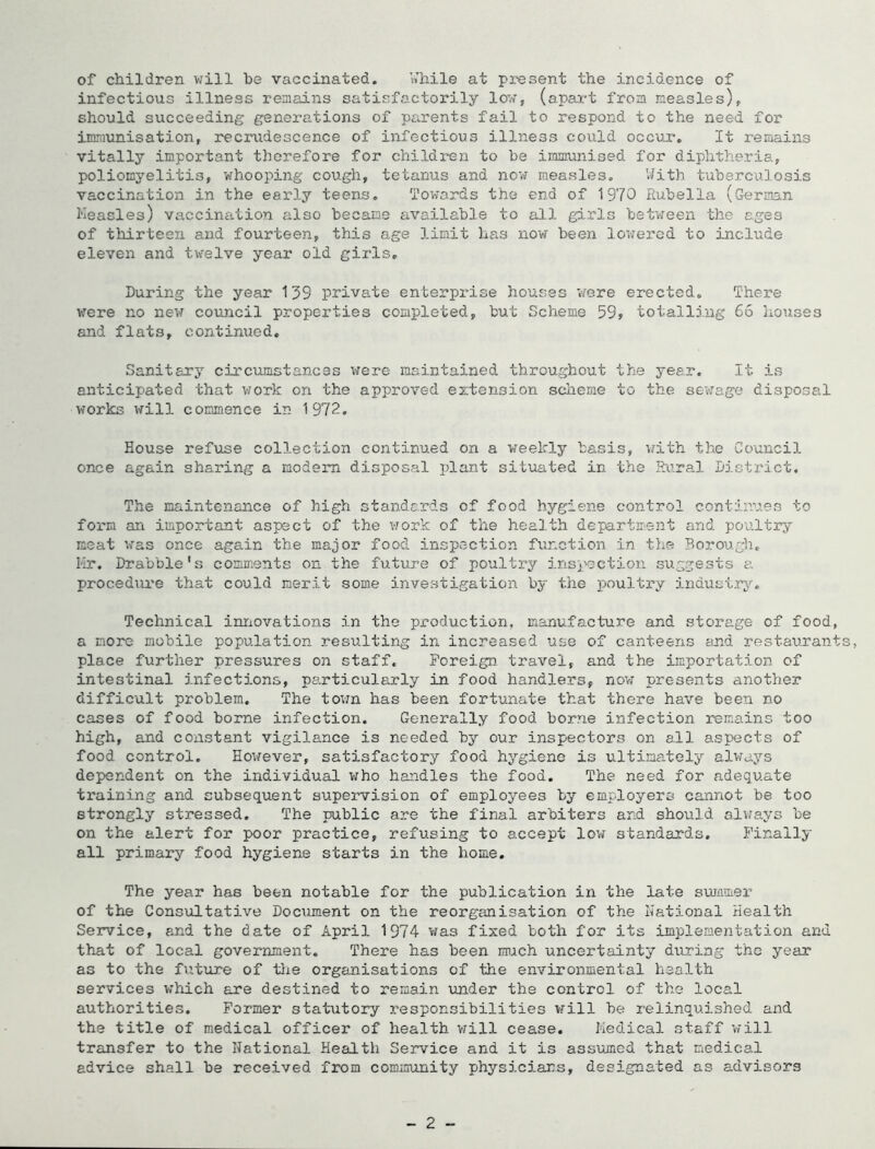 of children will be vaccinated. i^hile at present the incidence of infectious illness remains satisfactorily low, (apai-t from measles), should succeeding generations of parents fail to respond to the need for immunisation, recrudescence of infectious illness could occur. It remains vitally important therefore for children to be immunised for diphtheria, poliomyelitis, whooping cough, tetanus and now measles. V/ith tuberculosis vaccination in the early teens. Towards the end of 1970 Rubella (German Heasles) vaccination also became available to all girls betvreen the ages of thirteen and fourteen, this age limit has now been lowei'cd to include eleven and twelve year old girls. During the year 139 private enterpi'ise houses v/ere erected. There were no new council properties completed, but Scheme 59, totalling 65 houses and flats, continued. Sanitary circumstances were maintained throughout the year. It is anticipated that work on the approved extension sclieme to the serfage disposal works will commence in 1972. House refuse collection continued on a weekly basis, with the Council once again sharing a modem disposal plant situated in the Rural Distx'ict. The maintenance of high standards of food hygiene control continues to form an important aspect of the vxork of the health department and poultry meat was once again the major food inspection function in the Borough. LIr. Drabble's comments on the future of poultry insj'oction suggests a procediire that could merit some investigation by the poultry induai.rj'-. Technical innovations in the production, manufacture and storage of food, a more mobile population resulting in increased use of canteens end restaurant place further pressures on staff. Foreign travel, and the importation of intestinal infections, particularly in food handlers, no’w presents another difficult problem. The tovxn has been fortunate that there have been no cases of food borne infection. Generally food borne infection remains too high, and constant vigilance is needed by our inspectors on all aspects of food control. However, satisfactory food hygiene is ultimately always dependent on the individual who handles the food. The need for adequate training and subsequent supervision of employees by employers cannot be too strongly stressed. The public are the final arbiters and should always be on the alert for poor practice, refusing to accept low standards. Finally all primary food hygiene starts in the home. The year has been notable for the publication in the late summer of the Consultative Document on the reorganisation of the National Health Service, and the date of April 1974 was fixed both for its implementation and that of local government. There has been much uncertainty during the year as to the futinre of tlxe organisations of the environmental health services which are destined to remain under the control of the local authorities. Former statutory I’esponsibilities vfill be relinquished and the title of medical officer of health vrill cease. Medical staff will transfer to the National Health Service and it is assumed that medical advice shall be received from community physicians, designated as advisors