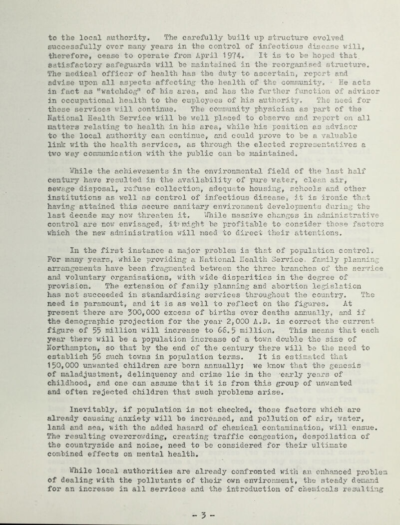 to the local authority. The cs.refully built up structure evolved successfully over many years in the control of infectious disease ^s'ill, therefore, cease to operate from April 1974. It is to be hoped that, satisfactory safeguards will be maintained in the reorganised vstnicture. The medical officer of health has the duty to ascertain, report and advise upon all aspects affecting the health of the community, • He acts in fact as watchdog of his area, and has the further function of advisor in occupational health to the employees of his authority. The need for these services will continue. The community physician as part of the National Health Service will be v;ell placed to observe and report on all natters relating to health in his area, while his position as advisor to the local authority can continue, and could prove to be a valuable link with the health services, as through the elected representatives a t>.'0 way communication with the public can be niaintained. While the achievements in the environmental. field of the last half century have resulted in the availability of pire water, cleaa air, sewage disposal, rcfxise collection, adequate housing, schools and other institutions as well as control of infectious disease, it is ironic that having attained this secure sanitary environment developments during the last decade may novr threaten it, VHiile massive changes in administrative control are now envisaged, it? night he profitable to consider those factors which the new administration will need to direct their attentions. In the first instance a nia.ior problem is that of population control. For many years, whi.le providing a National Health Service, family planning arrangements have been fragmented beti-reen the three branches of the .service and voluntary organisations, with wide disparities in the degree of provision. The extension of family planning and abortion legislation has not succeeded in standardising services throughout the coiuitry. The need is paramount, and it is as v;ell to reflect on the figm-es. At present there are 300,000 excess of births over deaths annually, and if the demographic projection for the year 2,000 A.I), is correct the current figure of 55 million v/ill increase to 66.5 million. This means tloat each year there will be a population increase of a town double the size of Northampton, so that by the end of the century there will be the need to establish 56 such towns in population terms. It is estimated that 150,000 unwanted children are born annually; we knov7 that the genesis of maladjustment, delinquency and crime lie in the 'eeu'ly ^’'ears of childliood, and one can assume that it is from this group of unwanted and often rejected children that such problems arise. Inevitably, if population is not checked, those factors v/hich are already causing anxiety will be increased, and pollution of air, water, land and sea, with the added hazard of chemical contamination, w’ill ensue. The resulting overcrov/ding, creating traffic congestion, despoilation of the countryside and noise, need to be considered for their ultimate combined effects on mental health. V.Tiile local authorities are already confronted vrith an cnhajiced problem of dealing with the pollutants of their o’wn environment, the steady demand for an increase in all services and the introduction of chemicals resulting